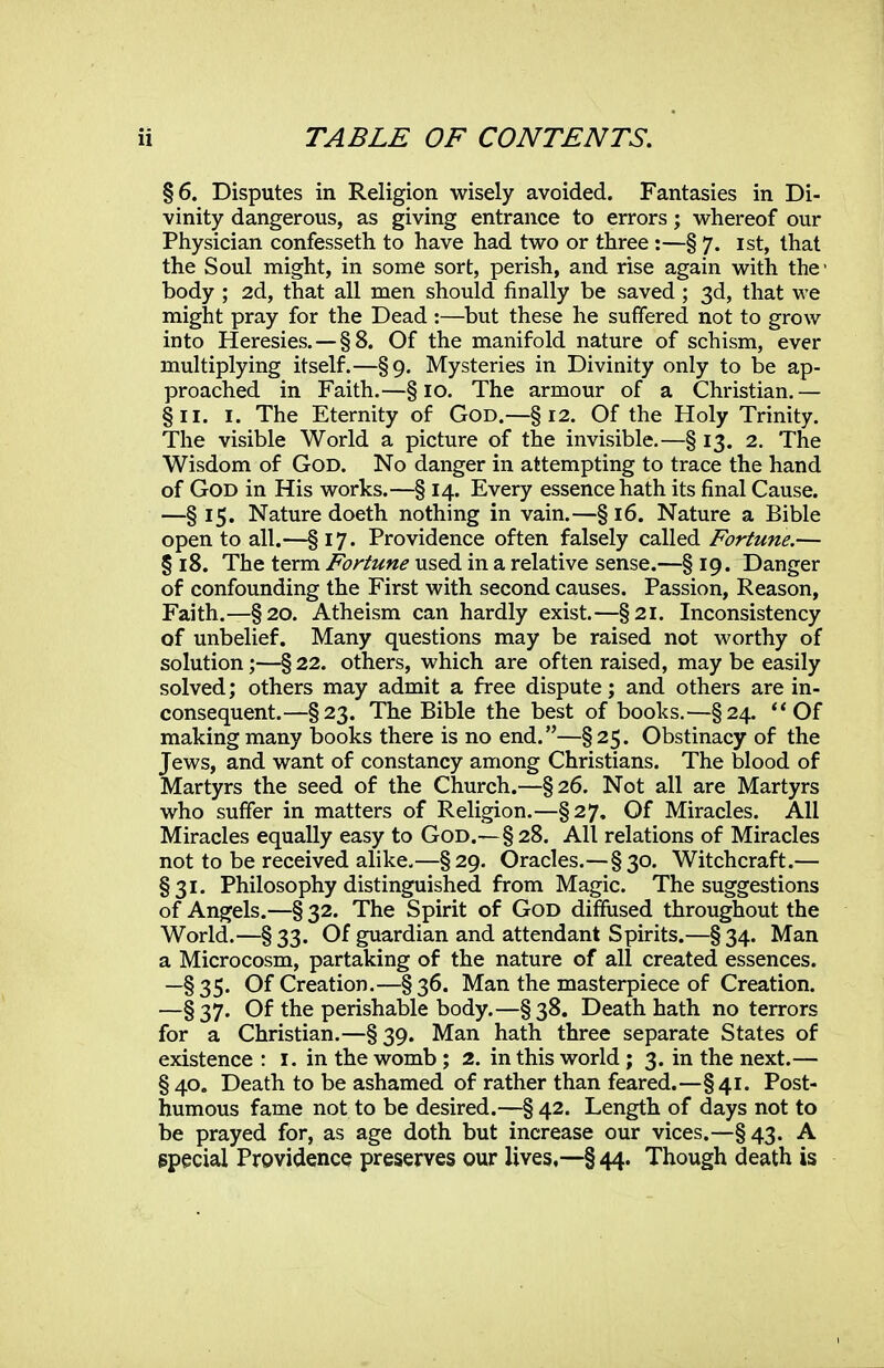 §6. Disputes in Religion wisely avoided. Fantasies in Di- vinity dangerous, as giving entrance to errors; vi^hereof our Physician confesseth to have had two or three :—§ 7. ist, that the Soul might, in some sort, perish, and rise again with the- body ; 2d, that all men should finally be saved ; 3d, that we might pray for the Dead :—but these he suffered not to grow into Heresies. —§8. Of the manifold nature of schism, ever multiplying itself.—§9. Mysteries in Divinity only to be ap- proached in Faith.—§10. The armour of a Christian,— §11. I. The Eternity of God.—§ 12. Of the Holy Trinity. The visible World a picture of the invisible.—§ 13. 2. The Wisdom of God. No danger in attempting to trace the hand of God in His works.—§ 14. Every essence hath its final Cause. —§ 15. Nature doeth nothing in vain.—§ 16. Nature a Bible open to all.—§ 17. Providence often falsely called Fortune.— § 18. The term Fortune used in a relative sense.—§ 19. Danger of confounding the First with second causes. Passion, Reason, Faith.—§20. Atheism can hardly exist.—§21. Inconsistency of unbelief. Many questions may be raised not worthy of solution;—§ 22. others, which are often raised, may be easily solved; others may admit a free dispute; and others are in- consequent.—§23. The Bible the best of books.—§24. ** Of making many books there is no end.—§ 25. Obstinacy of the Jews, and want of constancy among Christians. The blood of Martyrs the seed of the Church.—§26. Not all are Martyrs who suffer in matters of Religion.—§27. Of Miracles. All Miracles equally easy to God.— §28. All relations of Miracles not to be received alike.—§29. Oracles.—§30. Witchcraft.— §31. Philosophy distinguished from Magic. The suggestions of Angels.—§ 32. The Spirit of God diffused throughout the World.—§33. Of guardian and attendant Spirits.—§34. Man a Microcosm, partaking of the nature of all created essences. —§35. Of Creation.—§36. Man the masterpiece of Creation. —§37. Of the perishable body.—§38. Death hath no terrors for a Christian.—§ 39. Man hath three separate States of existence : i. in the womb ; 2. in this world; 3. in the next.— §40. Death to be ashamed of rather than feared.—§41. Post- humous fame not to be desired.—§ 42. Length of days not to be prayed for, as age doth but increase our vices.—§43. A special Providence preserves our lives,—§44. Though death is