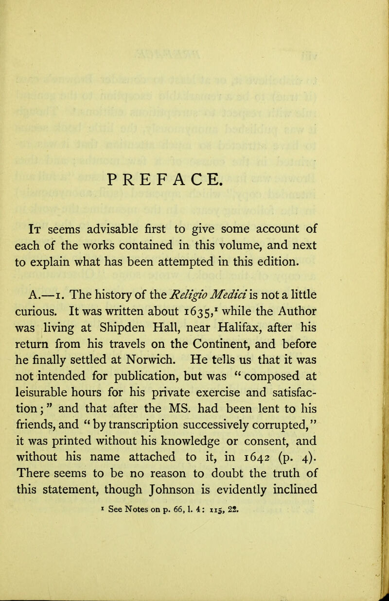 PREFACE. It seems advisable first to give some account of each of the works contained in this volume, and next to explain what has been attempted in this edition. A.—I. The history of the Religio Medici is not a little curious. It was written about 1635,' while the Author was living at Shipden Hall, near Halifax, after his return from his travels on the Continent, and before he finally settled at Norwich. He tells us that it was not intended for publication, but was  composed at leisurable hours for his private exercise and satisfac- tion ; and that after the MS. had been lent to his friends, and  by transcription successively corrupted, it was printed without his knowledge or consent, and without his name attached to it, in 1642 (p. 4). There seems to be no reason to doubt the truth of this statement, though Johnson is evidently inclined