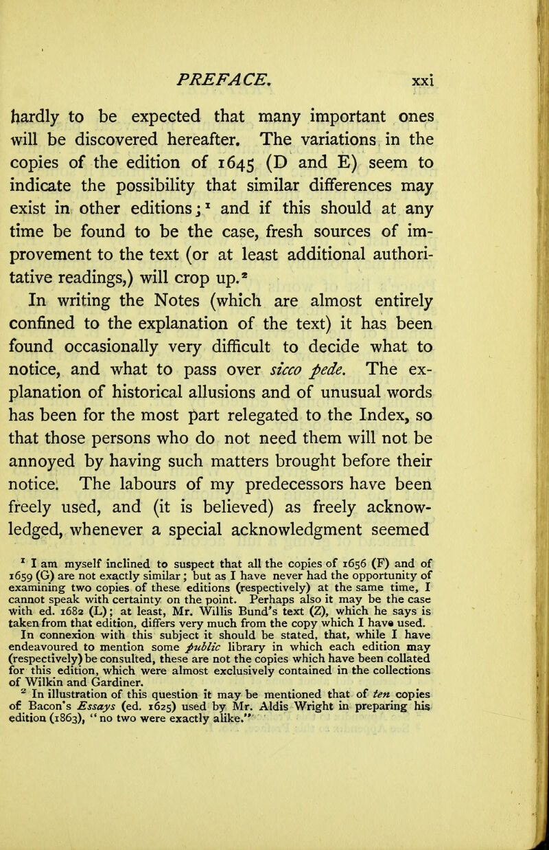 hardly to be expected that many important ones will be discovered hereafter. The variations in the copies of the edition of 1645 ^) seem to indicate the possibility that similar differences may exist in other editions; ^ and if this should at any time be found to be the case, fresh sources of im- provement to the text (or at least additional authori- tative readings,) will crop up.' In writing the Notes (which are almost entirely confined to the explanation of the text) it has been found occasionally very difficult to decide what to notice, and what to pass over sicco pede. The ex- planation of historical allusions and of unusual words has been for the most part relegated to the Index, so that those persons who do not need them will not be annoyed by having such matters brought before their notice. The labours of my predecessors have been freely used, and (it is believed) as freely acknow- ledged, whenever a special acknowledgment seemed ^ I am myself inclined to suspect that all the copies of 1656 (F) and of 1659 (G) are not exactly similar ; but as I have never had the opportunity of examining two copies of these editions (respectively) at the same time, I cannot speak w^ith certainty on the point. Perhaps also it may be the case •with ed. 1682 (L); at least, Mr. Willis Bund's text (Z), which he says is taken from that edition, differs very much from the copy which I hav« used. In connexion with this subject it should be stated, that, while I have endeavoured to mention some public library in which each edition may (respectively) be consulted, these are not the copies which have been collated for this edition, which were almost exclusively contained in the collections of Wilkin and Gardiner. ^ In illustration of this question it may be mentioned that of ten copies of Bacon's Essays (ed, 1625) used by Mr. Aldis Wright in preparing his edition (1863),  no two were exactly alike.