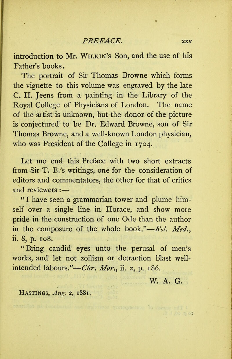 introduction to Mr. Wilkin's Son, and the use of his Father's books. The portrait of Sir Thomas Browne which forms the vignette to this volume was engraved by the late C. H. Jeens from a painting in the Library of the Royal College of Physicians of London. The name of the artist is unknown, but the donor of the picture is conjectured to be Dr. Edward Browne, son of Sir Thomas Browne, and a well-known London physician, who was President of the College in 1704. Let me end this Preface with two short extracts from Sir T. B.'s writings, one for the consideration of editors and commentators, the other for that of critics and reviewers :—  I have seen a grammarian tower and plume him- self over a single line in Horace, and show more pride in the construction of one Ode than the author in the composure of the whole book.—Rel. Med., ii. 8, p. 108. Bring candid eyes unto the perusal of men's works, and let not zoilism or detraction blast well- intended labours.—Chr. Mor.^ ii. 2, p. 186. W. A. G. Hastings, Aug. 2, 1881.