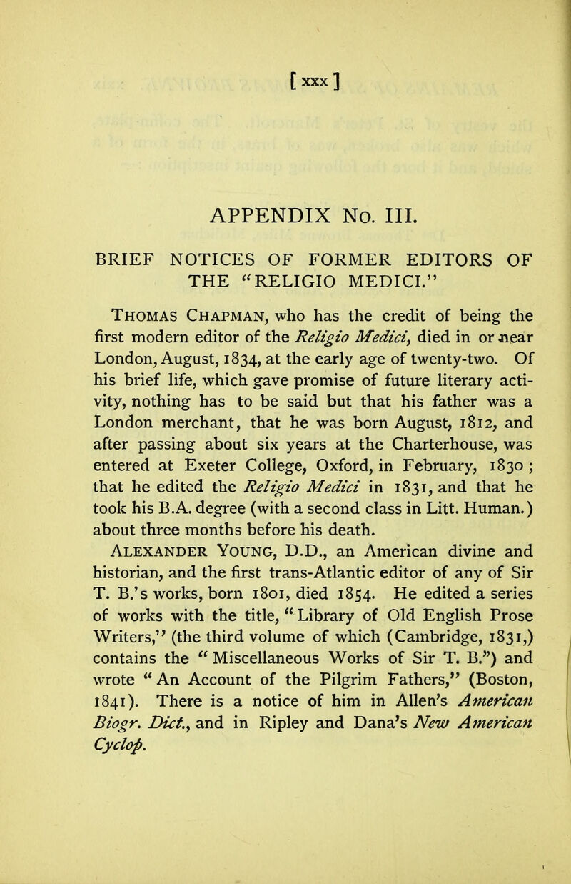 APPENDIX No. III. BRIEF NOTICES OF FORMER EDITORS OF THE RELIGIO MEDICI. Thomas Chapman, who has the credit of being the first modern editor of the Religio Medici^ died in or near London, August, 1834, at the early age of twenty-two. Of his brief life, which gave promise of future literary acti- vity, nothing has to be said but that his father was a London merchant, that he was born August, 1812, and after passing about six years at the Charterhouse, was entered at Exeter College, Oxford, in February, 1830 ; that he edited the Religio Medici in 1831, and that he took his B.A. degree (with a second class in Litt. Human.) about three months before his death. Alexander Young, D.D., an American divine and historian, and the first trans-Atlantic editor of any of Sir T. B.'s works, born 1801, died 1854. He edited a series of works with the title,  Library of Old English Prose Writers, (the third volume of which (Cambridge, 1831,) contains the  Miscellaneous Works of Sir T. B.) and wrote  An Account of the Pilgrim Fathers,*' (Boston, 1841). There is a notice of him in Allen's American Biogr. Dict.y and in Ripley and Dana's New American Cyclop.