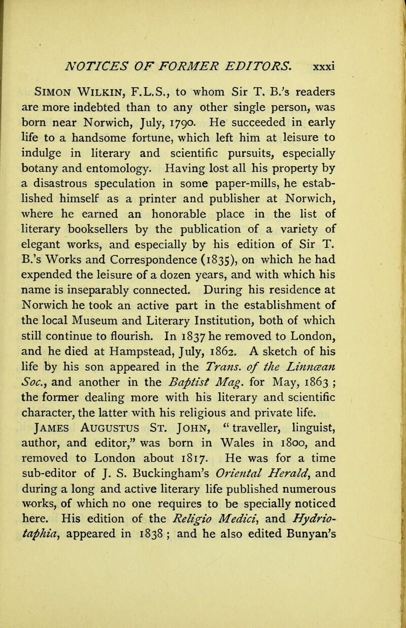 Simon Wilkin, F.L.S., to whom Sir T. B/s readers are more indebted than to any other single person, was born near Norwich, July, 1790. He succeeded in early life to a handsome fortune, which left him at leisure to indulge in literary and scientific pursuits, especially botany and entomology. Having lost all his property by a disastrous speculation in some paper-mills, he estab- lished himself as a printer and pubHsher at Norwich, where he earned an honorable place in the list of literary booksellers by the publication of a variety of elegant works, and especially by his edition of Sir T. B.'s Works and Correspondence (1835), on which he had expended the leisure of a dozen years, and with which his name is inseparably connected. During his residence at Norwich he took an active part in the establishment of the local Museum and Literary Institution, both of which still continue to flourish. In 1837 he removed to London, and he died at Hampstead, July, 1862. A sketch of his life by his son appeared in the Travis, of the Liniiaan Soc.f and another in the Baptist Mag. for May, 1863 ; the former dealing more with his literary and scientific character, the latter with his religious and private life. James Augustus St. John, traveller, linguist, author, and editor, was born in Wales in 1800, and removed to London about 1817. He was for a time sub-editor of J. S. Buckingham's Oriental Herald^ and during a long and active literary life published numerous works, of which no one requires to be specially noticed here. His edition of the Religio Medici^ and Hydrio- taphia^ appeared in 1838; and he also edited Banyan's