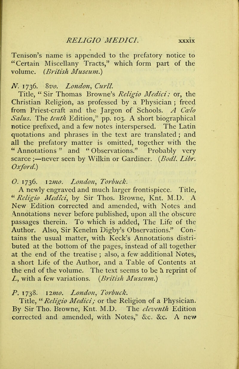 Tenison's name is appended to the prefatory notice to Certain Miscellany Tracts, which form part of the volume. (British Mtcseiun.) N. 1736. ?>vo. London, CurlL Title,  Sir Thomas Browne's Religio Medici: or, the Christian Religion, as professed by a Physician ; freed from Priest-craft and the Jargon of Schools. A Ccrio Saliis. The tenth Edition, pp. 103. A short biographical notice prefixed, and a few notes interspersed. The Latin quotations and phrases in the text are translated; and all the prefatory matter is omitted, together with the  Annotations  and  Observations. Probably very scarce ;—never seen by Wilkin or Gardiner. {Bodl. Libr. Oxford) O. 1736. \27no. London, Torbuck. A newly engraved and much larger frontispiece. Title, ''Religio Medici, by Sir Thos. Browne, Knt. M.D. A New Edition corrected and amended, with Notes and Ainnotations never before published, upon all the obscure passages therein. To which is added, The Life of the Author. Also, Sir Kenelm Digby's Observations. Con- tains the usual matter, with Keek's Annotations distri- buted at the bottom of the pages, instead of all together at the end of the treatise ; also, a few additional Notes, a short Life of the Author, and a Table of Contents at the end of the volume. The text seems to be a reprint of Z, with a few variations. {British Miiseum) P. 1738. i2nio. London, Torbuck. Title, '■'Religio Medicij or the Religion of a Physician. By Sir Tho. Browne, Knt. M.U. The eleventh Edition corrected and amended, with Notes, &c. &c. A new