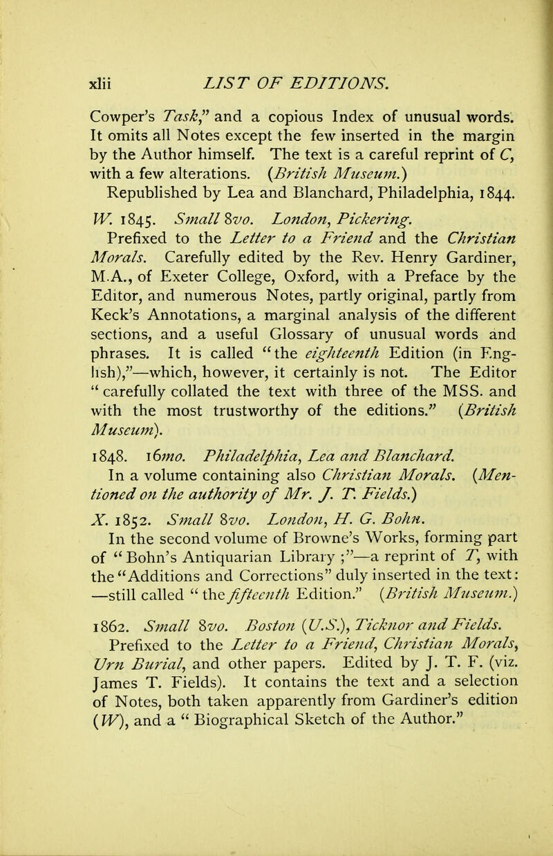 Cowper's Task and a copious Index of unusual words. It omits all Notes except the few inserted in the margin by the Author himself. The text is a careful reprint of C, with a few alterations. {British Museum^ Republished by Lea and Blanchard, Philadelphia, 1844. 1845. SinallZvo. London^ Pickering. Prefixed to the Letter to a Friend and the Christian Morals. Carefully edited by the Rev. Henry Gardiner, M.A., of Exeter College, Oxford, with a Preface by the Editor, and numerous Notes, partly original, partly from Keek's Annotations, a marginal analysis of the different sections, and a useful Glossary of unusual words and phrases. It is called the eighteenth Edition (in Eng- lish),—which, however, it certainly is not. The Editor  carefully collated the text with three of the MSS. and with the most trustworthy of the editions. {British Museum). 1848. \(imo. Philadelphia., Lea and Blanchard. In a volume containing also Christian Morals. {Men- tioned on the authority of Mr. J. T. Fields.) X. 1852. Small Zvo. London^ H. G. Bohn. In the second volume of Browne's Works, forming part of Bohn's Antiquarian Library ;—a reprint of 7, with the Additions and Corrections duly inserted in the text: —still called  the fifteenth Edition. {British Museitm.) 1862. Small Zvo. Boston {U.S.), Ticknor and Fields. Prefixed to the Letter to a Friend, Christian Morals, Urn Burial, and other papers. Edited by J. T. F. (viz. James T. Fields). It contains the text and a selection of Notes, both taken apparently from Gardiner's edition {W), and a  Biographical Sketch of the Author.