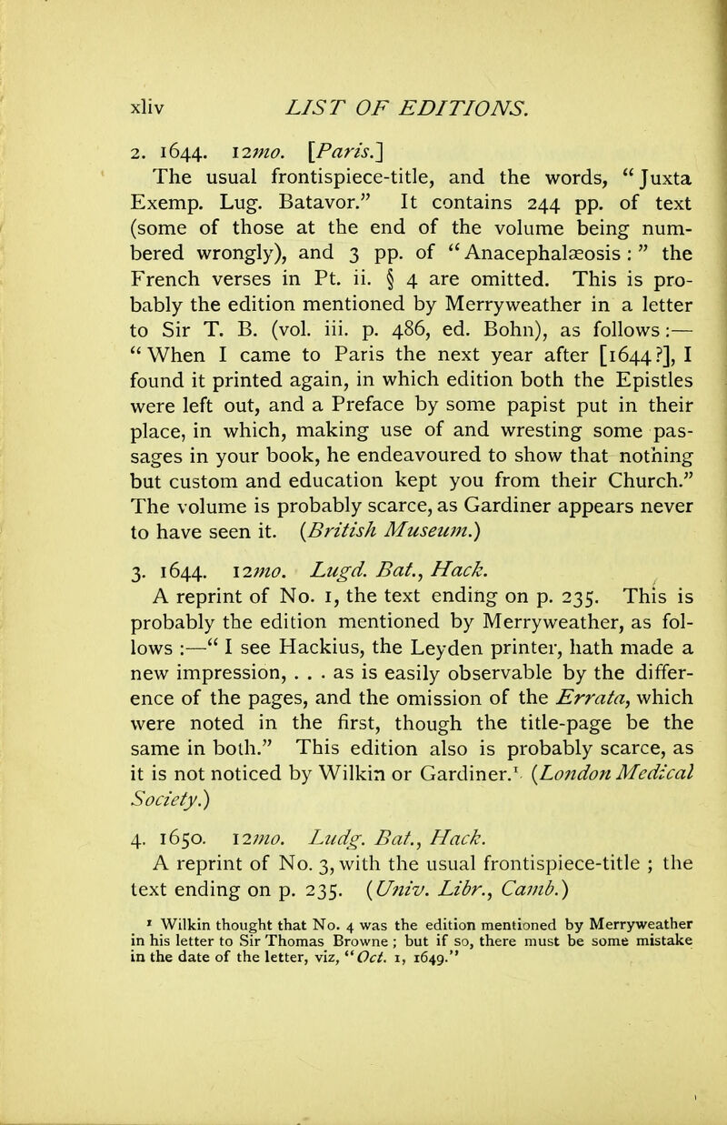 2. 1644. \7.7no. [Paris.] The usual frontispiece-title, and the words, Juxta Exemp. Lug. Batavor. It contains 244 pp. of text (some of those at the end of the volume being num- bered wrongly), and 3 pp. of  Anacephalseosis :  the French verses in Pt. ii. § 4 are omitted. This is pro- bably the edition mentioned by Merryweather in a letter to Sir T. B. (vol. iii. p. 486, ed. Bohn), as follows:— When I came to Paris the next year after [1644.?], I found it printed again, in which edition both the Epistles were left out, and a Preface by some papist put in their place, in which, making use of and wresting some pas- sages in your book, he endeavoured to show that nothing but custom and education kept you from their Church. The volume is probably scarce, as Gardiner appears never to have seen it. {British Museum.) 3. 1644. \27jio. Lugd. Bat., Hack. A reprint of No. i, the text ending on p. 235. This is probably the edition mentioned by Merryweather, as fol- lows :— I see Hackius, the Leyden printer, hath made a new impression, ... as is easily observable by the differ- ence of the pages, and the omission of the Errata, which were noted in the first, though the title-page be the same in bodi. This edition also is probably scarce, as it is not noticed by Wilkin or Gardiner.' (^London Medical Society^ 4. 1650. 12;/^^?. Liidg. Bat., Hack. A reprint of No. 3, with the usual frontispiece-title ; the text ending on p. 235. {Univ. Libr., Camb.') » Wilkin thought that No. 4 was the edition mentioned by Merryweather in his letter to Sir Thomas Browne ; but if so, there must be some mistake in the date of the letter, viz, '■'Oct. i, 1649.