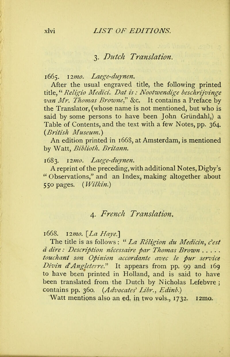 3. Dutch Translation. 1665. i2mo. Laege-duynen. After the usual engraved title, the following printed title, Religio Medici. Dat is: Nootwendige beschrijvinge van Mr. Tho77ias Browne^'' &c. It contains a Preface by the Translator, (whose name is not mentioned, but who is said by some persons to have been John Griindahl,) a Table of Contents, and the text with a few Notes, pp. 364. (^British Museum.) An edition printed in 1668, at Amsterdam, is mentioned by Watt, Biblioth. Britann. 1683. \17no. Laege-duynen. A reprint of the preceding, with additional Notes, Digby's  Observations, and an Index, making altogether about 550 pages. (Wilkin.) 4. French Translation. 1668. \2mo. [La Naye.] The title is as follows :  La Religion du Medicin^ dest d dire: Description necessaire par Thomas Brown touchant son Opinion accordante avec le pur service Divin dAnglefc'/Te.^^ It appears from pp. 99 and 169 to have been printed in Holland, and is said to have been translated from the Dutch by Nicholas Lefebvre ; contains pp. 360. {Advocates' Libr., Edinb.) Watt mentions also an ed. \i\ two vols., 1732. i2mo.