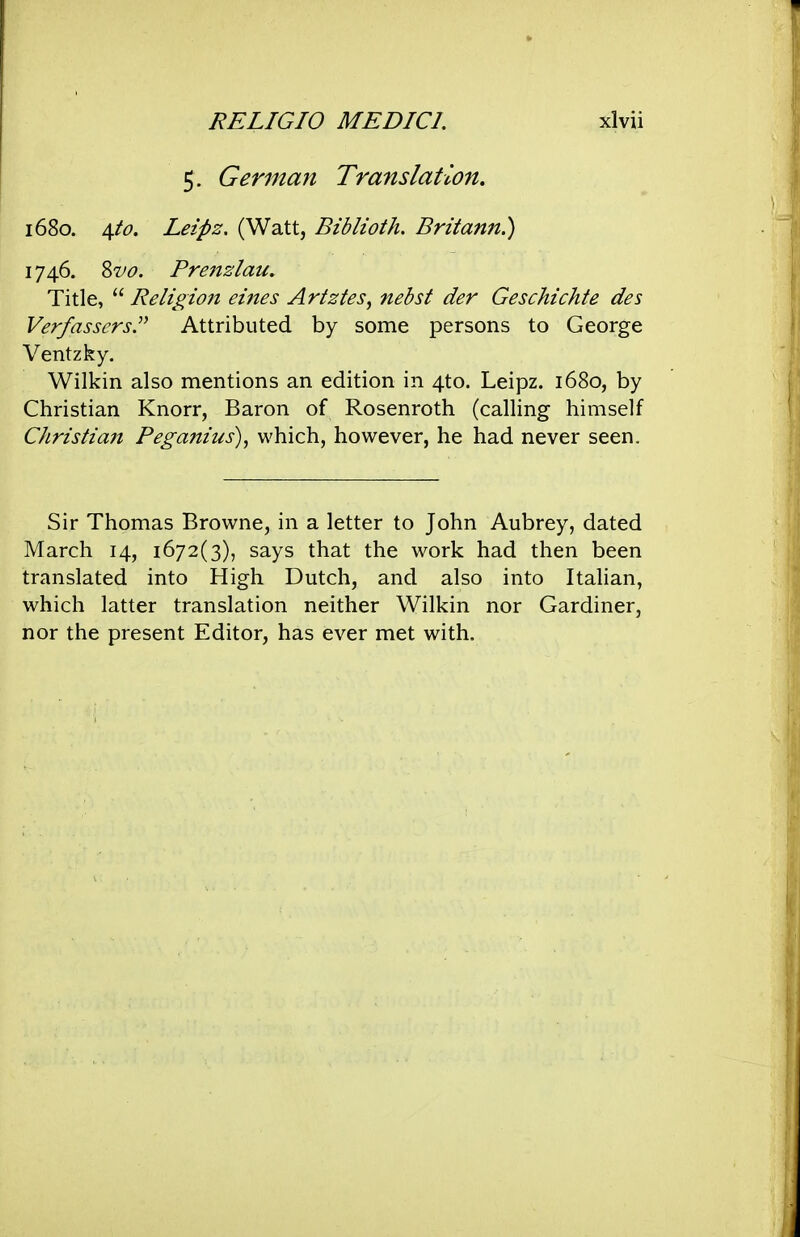 5. German Translation. 1680. \to. Leipz. (Watt, Biblioth, Britann.) 174.6. Svo. Prenzlau. Title,  Religion eines Artztes, nebst der Geschichte des Verfasscrs.^^ Attributed by some persons to George Ventzky. Wilkin also mentions an edition in 4to. Leipz. 1680, by Christian Knorr, Baron of Rosenroth (calling himself Christia7t Peganius), which, however, he had never seen. Sir Thomas Browne, in a letter to John Aubrey, dated March 14, 1672(3), says that the work had then been translated into High Dutch, and also into Italian, which latter translation neither Wilkin nor Gardiner, nor the present Editor, has ever met with.