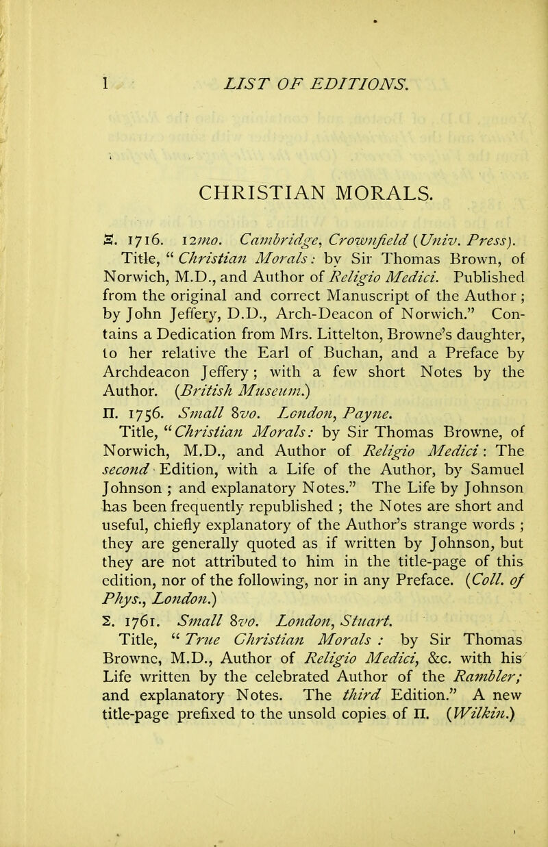 CHRISTIAN MORALS. S. 1716. \2mo. Cambridge^ Crownjield {Univ. Press). Titl^,  Ckrzsiza7i Morals: by Sir Thomas Brown, of Norwich, M.D., and Author of Religio Medici. Published from the original and correct Manuscript of the Author; by John Jeffery, D.D., Arch-Deacon of Norwich. Con- tains a Dedication from Mrs. Littelton, Browne's daughter, to her relative the Earl of Buchan, and a Preface by Archdeacon Jeffery; with a few short Notes by the Author. {British Museujn.) n. 1756. Small Zvo. London, Payne. Title, Christian Morals: by Sir Thomas Browne, of Norwich, M.D., and Author of Religio Medici: The second Edition, with a Life of the Author, by Samuel Johnson ; and explanatory Notes. The Life by Johnson has been frequently republished ; the Notes are short and useful, chiefly explanatory of the Author's strange words ; they are generally quoted as if written by Johnson, but they are not attributed to him in the title-page of this edition, nor of the following, nor in any Preface. {Coll. oj Phys., London^ 2. 1761. Small %vo. London, Stuart. Title,  True Christian Morals : by Sir Thomas Browne, M.D., Author of Religio Medici, &c. with his Life written by the celebrated Author of the Rambler; and explanatory Notes. The third Edition. A new title-page prefixed to the unsold copies of n. {Wilkin^,