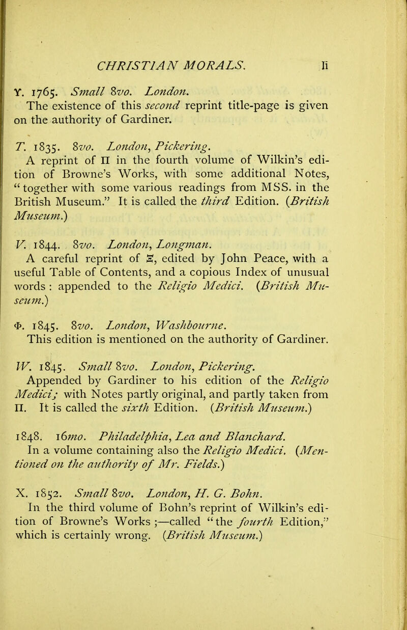 Y. 1765. Small Zvo. London. The existence of this second reprint title-page is given on the authority of Gardiner. T. 1835. Zvo. London^ Pickering, A reprint of n in the fourth volume of Wilkin's edi- tion of Browne's Works, with some additional Notes, together with some various readings from MSS. in the British Museum. It is called the third Edition. {British Mttsetmi) V. 1844. Zvo. London, Longman. A careful reprint of S, edited by John Peace, with a useful Table of Contents, and a copious Index of unusual words : appended to the Religio Medici. {British Mn- scum?) 4». 1845. Zvo. London, Washboitrne. This edition is mentioned on the authority of Gardiner. W. 1845. Small ^vo. London, Pickering. Appended by Gardiner to his edition of the Religio Medici; with Notes partly original, and partly taken from n. It is called the sixth Edition. {British Museum^ 1848. idmo. Philadelphia, Lea and Blanchard. In a volume containing also the Religio Medici, {Men- tioned on the authority of Mr. Fields?) X. 1852. Small Zvo. Londo7i, H. G. Bohn. In the third volume of Bohn's reprint of Wilkin's edi- tion of Browne's Works ;—called  the fourth Edition, which is certainly wrong. {British Museum.)