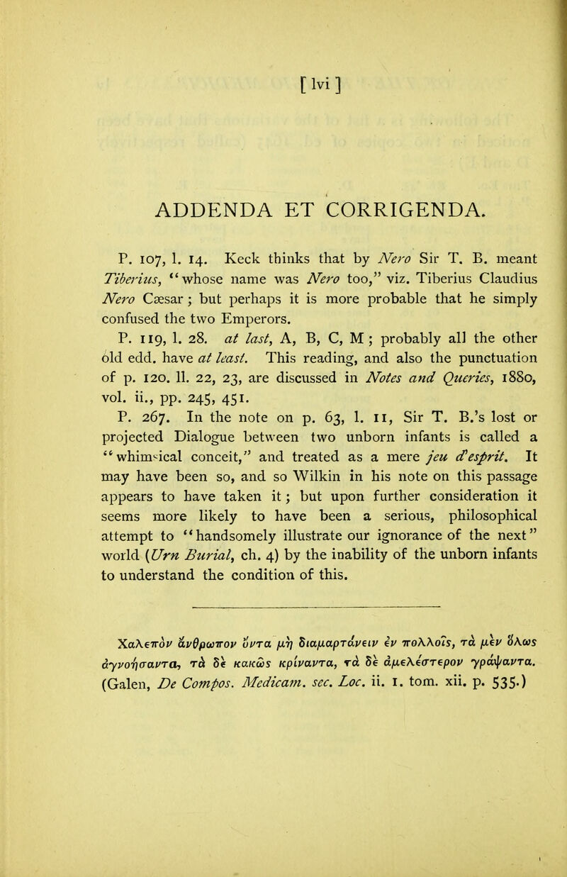 [Ivi] ADDENDA ET CORRIGENDA. p. 107, 1. 14. Keck thinks that by Nero Sir T. B. meant Tiberius, whose name was Nero too, viz. Tiberius Claudius Nero Caesar; but perhaps it is more probable that he simply confused the two Emperors. P. 119, 1. 28. at last, A, B, C, M ; probably all the other old edd. have at least. This reading, and also the punctuation of p. 120. 11. 22, 23, are discussed in Notes and Queries, 1880, vol. ii., pp. 245, 451. P. 267. In the note on p. 63, 1. 11, Sir T. B.'s lost or projected Dialogue between two unborn infants is called a whim'^ical conceit, and treated as a mere jeu esprit. It may have been so, and so Wilkin in his note on this passage appears to have taken it; but upon further consideration it seems more likely to have been a serious, philosophical attempt to handsomely illustrate our ignorance of the next world {IJrn Burial, ch. 4) by the inability of the unborn infants to understand the condition of this. XaAeTTof 6.v0pwirov uura jxr] SiafiapTciveiv eV troWols, to. fieu 'dKws dyvoT^aaura, tc^ 8e KaKoos Kpivavra, rd. Se dfieKea-repop ypm\/avTa. (Galen, Be Compos. Medicam. see. Loc. ii. i. torn. xii. p. 535.)