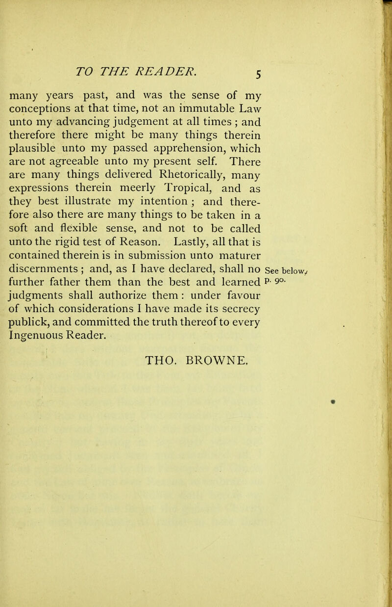 many years past, and was the sense of my conceptions at that time, not an immutable Law unto my advancing judgement at all times ; and therefore there might be many things therein plausible unto my passed apprehension, which are not agreeable unto my present self. There are many things delivered Rhetorically, many expressions therein meerly Tropical, and as they best illustrate my intention ; and there- fore also there are many things to be taken in a soft and flexible sense, and not to be called unto the rigid test of Reason. Lastly, all that is contained therein is in submission unto maturer discernments; and, as I have declared, shall no See belowy further father them than the best and learned p- 9°- judgments shall authorize them : under favour of which considerations I have made its secrecy publick, and committed the truth thereof to every Ingenuous Reader. THO. BROWNE.
