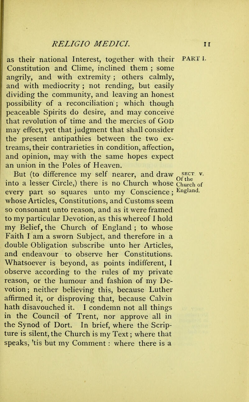 as their national Interest, together with their part i. Constitution and CHme, indined them ; some angrily, and with extremity ; others calmly, and with mediocrity ; not rending, but easily dividing the community, and leaving an honest possibility of a reconciliation ; which though peaceable Spirits do desire, and may conceive that revolution of time and the mercies of GOD may effect, yet that judgment that shall consider the present antipathies between the two ex- treams, their contrarieties in condition, affection, and opinion, may with the same hopes expect an union in the Poles of Heaven. But (to difference my self nearer, and draw ^^^^ ^■ into a lesser Circle,) there is no Church whose church of every part so squares unto my Conscience; England, whose Articles, Constitutions, and Customs seem so consonant unto reason, and as it were framed to my particular Devotion, as this whereof I hold my Belief, the Church of England ; to whose Faith I am a sworn Subject, and therefore in a double Obligation subscribe unto her Articles, and endeavour to observe her Constitutions. Whatsoever is beyond, as points indifferent, I observe according to the rules of my private reason, or the humour and fashion of my De- votion; neither believing this, because Luther affirmed it, or disproving that, because Calvin hath disavouched it. I condemn not all things in the Council -of Trent, nor approve all in the Synod of Dort. In brief, where the Scrip- ture is silent, the Church is my Text; where that speaks, 'tis but my Comment : where there is a