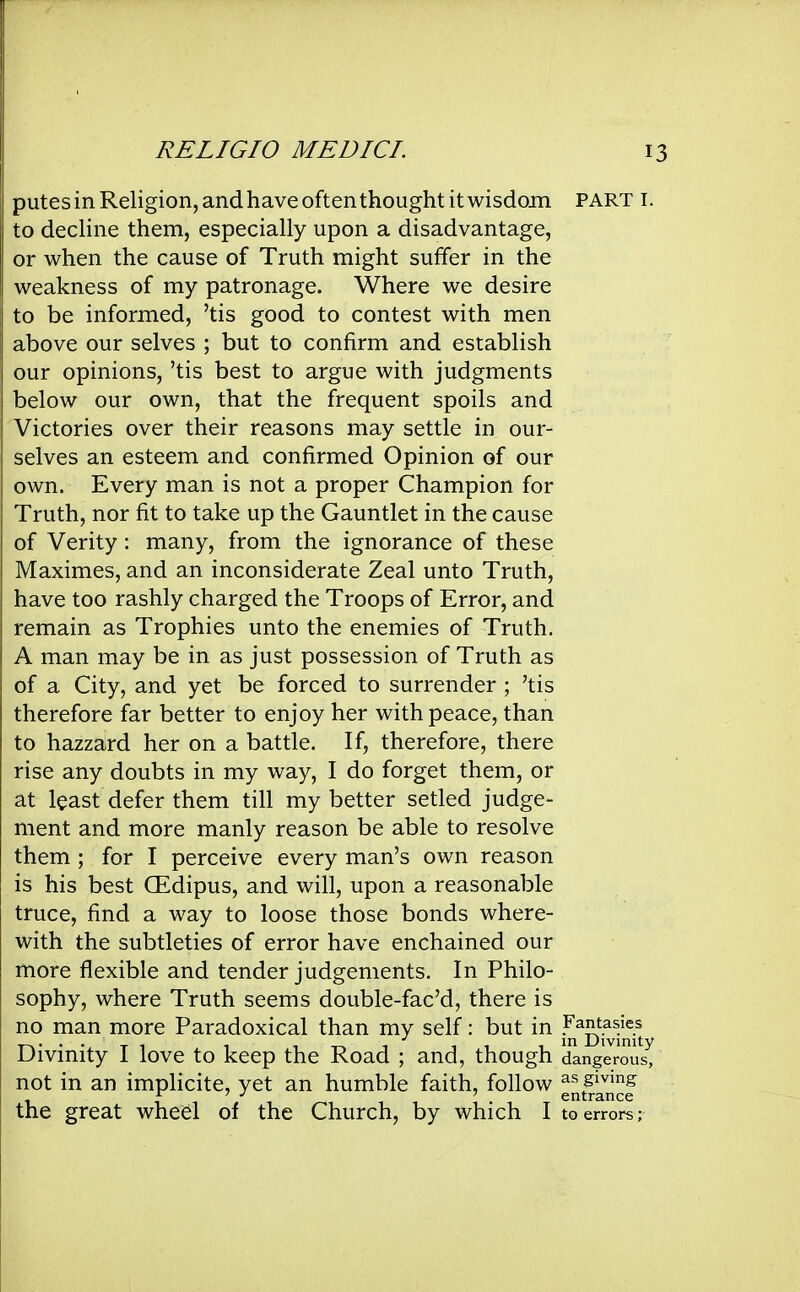 putes in Religion, and have often thought it wisdom part i. to decline them, especially upon a disadvantage, or when the cause of Truth might suffer in the weakness of my patronage. Where we desire to be informed, 'tis good to contest with men above our selves ; but to confirm and establish our opinions, 'tis best to argue with judgments below our own, that the frequent spoils and Victories over their reasons may settle in our- selves an esteem and confirmed Opinion of our own. Every man is not a proper Champion for Truth, nor fit to take up the Gauntlet in the cause of Verity: many, from the ignorance of these Maximes, and an inconsiderate Zeal unto Truth, have too rashly charged the Troops of Error, and remain as Trophies unto the enemies of Truth. A man may be in as just possession of Truth as of a City, and yet be forced to surrender ; 'tis therefore far better to enjoy her with peace, than to hazzard her on a battle. If, therefore, there rise any doubts in my way, I do forget them, or at least defer them till my better setled judge- ment and more manly reason be able to resolve them ; for I perceive every man's own reason is his best (Edipus, and will, upon a reasonable truce, find a way to loose those bonds where- with the subtleties of error have enchained our more flexible and tender judgements. In Philo- sophy, where Truth seems double-fac'd, there is no man more Paradoxical than my self: but in fantasies T-v*'- Ti 1 1 11 ii^ Divinity Divmity I love to keep the Road ; and, though dangerous, not in an implicite, yet an humble faith, follow g^tmnSe the great wheel of the Church, by which I to errors;