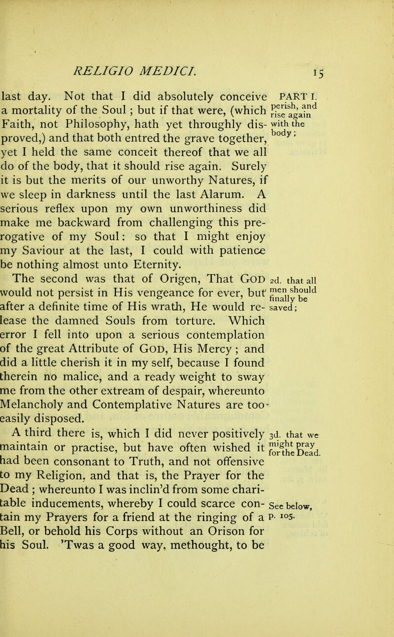 last day. Not that I did absolutely conceive PART i. a mortality of the Soul; but if that were, (which Srelgai^^ Faith, not Philosophy, hath yet throughly dis- with the proved,) and that both entred the grave together, ' yet I held the same conceit thereof that we all do of the body, that it should rise again. Surely it is but the merits of our unworthy Natures, if we sleep in darkness until the last Alarum. A serious reflex upon my own unworthiness did make me backward from challenging this pre- rogative of my Soul: so that I might enjoy my Saviour at the last, I could with patience be nothing almost unto Eternity. The second was that of Origen, That GOD 2d. that all would not persist in His vengeance for ever, but j^fjjiy^be'^ after a definite time of His wrath. He would re- saved; lease the damned Souls from torture. Which error I fell into upon a serious contemplation of the great Attribute of GOD, His Mercy ; and did a little cherish it in my self, because I found therein no malice, and a ready weight to sway me from the other extream of despair, whereunto Melancholy and Contemplative Natures are too- easily disposed. A third there is, which I did never positively 3d. that we maintain or practise, but have often wished it J^J^th* gJJd had been consonant to Truth, and not offensive to my Religion, and that is, the Prayer for the Dead ; whereunto I was inclin'd from some chari- table inducements, whereby I could scarce con- See below, tain my Prayers for a friend at the ringing of a p- i°5- Bell, or behold his Corps without an Orison for his Soul. 'Twas a good way, methought, to be