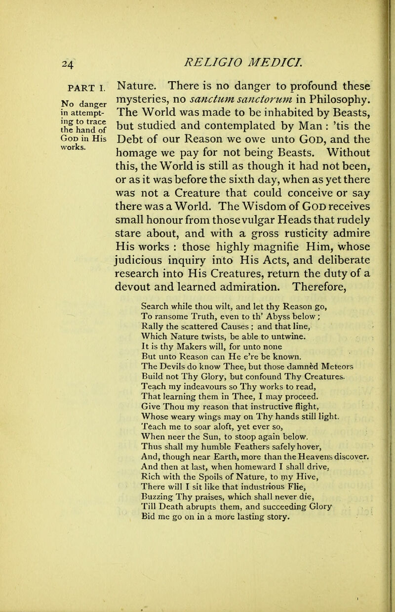 PART I. No danger in attempt- ing to trace the hand of God in His works. Nature. There is no danger to profound these mysteries, no sanctum sanctorum in Philosophy. The World was made to be inhabited by Beasts, but studied and contemplated by Man : 'tis the Debt of our Reason we owe unto God, and the homage we pay for not being Beasts. Without this, the W^orld is still as though it had not been, or as it was before the sixth day, when as yet there was not a Creature that could conceive or say there was a World. The Wisdom of God receives small honour from those vulgar Heads that rudely stare about, and with a gross rusticity admire His works : those highly magnifie Him, whose judicious inquiry into His Acts, and deliberate research into His Creatures, return the duty of a devout and learned admiration. Therefore, Search while thou wilt, and let thy Reason go, To ransome Truth, even to th' Abyss below ; Rally the scattered Causes ; and that line, Which Nature twists, be able to untwine. It is thy Makers will, for unto none But unto Reason can He e're be known. The Devils do know Thee, but those damned Meteors Build not Thy Glory, but confound Thy Creatures. Teach my indeavours so Thy works to read. That learning them in Thee, I may proceed. Give Thou my reason that instructive flight, Whose weary wings may on Thy hands still light. Teach me to soar aloft, yet ever so, When neer the Sun, to stoop again below. Thus shall my humble Feathers safely hover, And, though near Earth, more than the Heavens discover. And then at last, when homeward I shall drive, Rich with the Spoils of Nature, to my Hive, There will I sit like that industrious Flie, Buzzing Thy praises, which shall never die, Till Death abrupts them, and succeeding Glory Bid me go on in a more lasting story.