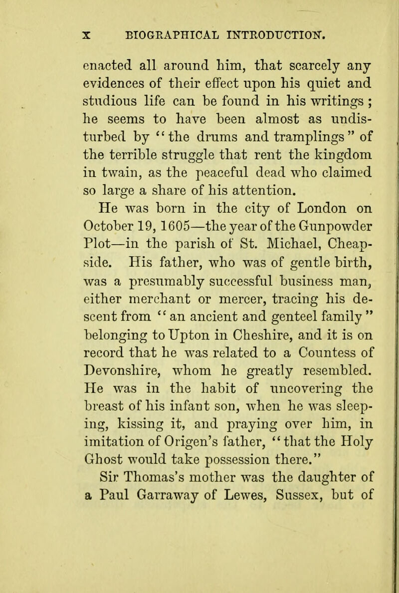 enacted all around him, that scarcely any evidences of their effect upon his quiet and studious life can be found in his writings ; he seems to have been almost as undis- turbed by '' the drums and tramplings  of the terrible struggle that rent the kingdom in twain, as the peaceful dead who claimed so large a share of his attention. He was born in the city of London on October 19, 1605—the year of the Gunpowder Plot—in the parish of St. Michael, Cheap- side. His father, who was of gentle birth, was a presumably successful business man^ either merchant or mercer, tracing his de- scent from  an ancient and genteel family  belonging to Upton in Cheshire, and it is on record that he was related to a Countess of Devonshire, whom he greatly resembled. He was in the habit of uncovering the breast of his infant son, when he was sleep- ing, kissing it, and praying over him, in imitation of Origen's father, that the Holy Ghost would take possession there. Sir Thomas's mother was the daughter of a Paul Garraway of Lewes, Sussex, but of