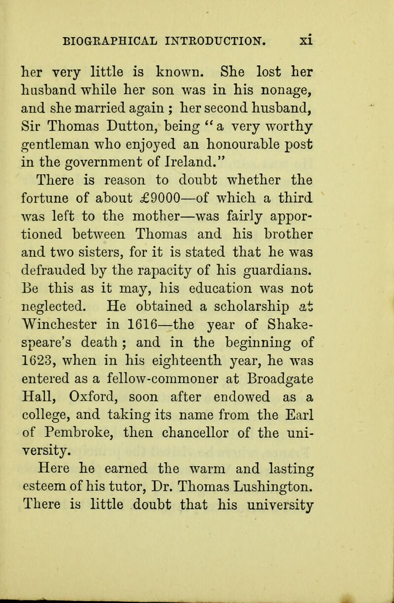 her very little is known. She lost her husband while her son was in his nonage, and she married again ; her second husband, Sir Thomas Button, being a very worthy gentleman who enjoyed an honourable post in the government of Ireland. There is reason to doubt whether the fortune of about £9000—of which a third was left to the mother—was fairly appor- tioned between Thomas and his brother and two sisters, for it is stated that he was defrauded by the rapacity of his guardians. Be this as it may, his education was not neglected. He obtained a scholarship at Winchester in 1616—the year of Shake- speare's death; and in the beginning of 1623, when in his eighteenth year, he was entered as a fellow-commoner at Broadgate Hall, Oxford, soon after endowed as a college, and taking its name from the Earl of Pembroke, then chancellor of the uni- versity. Here he earned the warm and lasting esteem of his tutor, Dr. Thomas Lushington. There is little doubt that his university