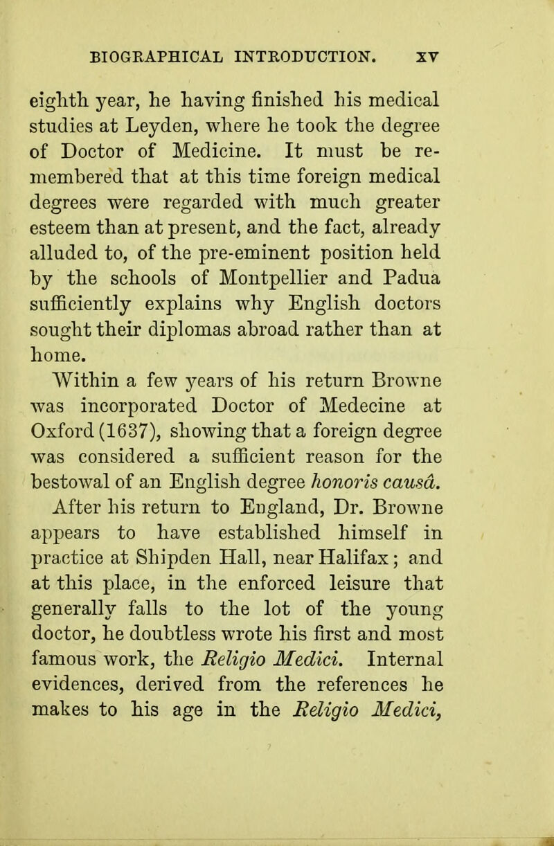 eighth, year, he having finished his medical studies at Leyden, where he took the degree of Doctor of Medicine. It must be re- membered that at this time foreign medical degrees were regarded with much greater esteem than at present, and the fact, already alluded to, of the pre-eminent position held by the schools of Montpellier and Padua sufiiciently explains why English doctors sought their diplomas abroad rather than at home. Within a few years of his return Browne was incorporated Doctor of Medecine at Oxford (1637), showing that a foreign degree was considered a sufficient reason for the bestowal of an English degree honoris causa. After his return to England, Dr. Browne appears to have established himself in practice at Shipden Hall, near Halifax; and at this place, in the enforced leisure that generally falls to the lot of the young doctor, he doubtless wrote his first and most famous work, the Religio Medici. Internal evidences, derived from the references he makes to his age in the Religio Medici,