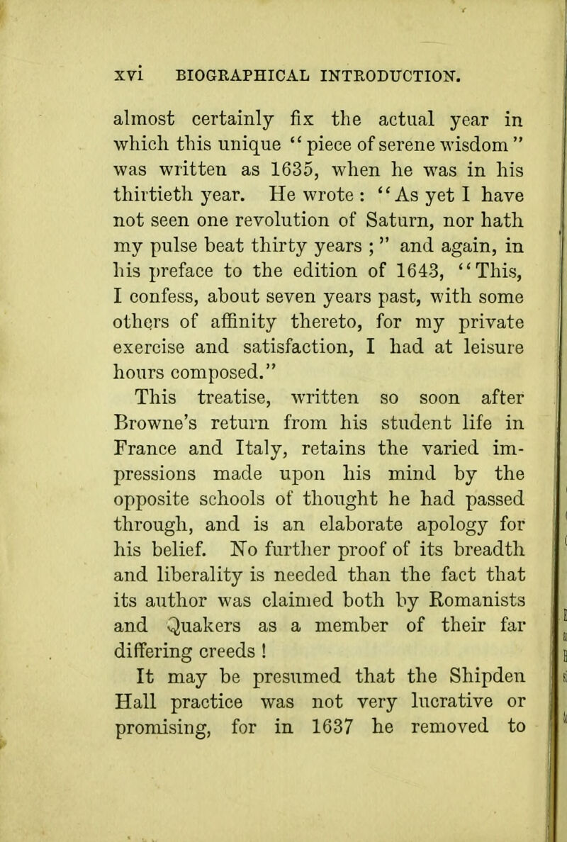 almost certainly fix the actual year in which this unique  piece of serene wisdom  was written as 1635, when he was in his thirtieth year. He wrote : As yet I have not seen one revolution of Saturn, nor hath, my pulse beat thirty years ;  and again, in his preface to the edition of 1643, This, I confess, about seven years past, with some others of affinity thereto, for my private exercise and satisfaction, I had at leisure hours composed. This treatise, written so soon after Browne's return from his student life in France and Italy, retains the varied im- pressions made upon his mind by the opposite schools of thought he had passed through, and is an elaborate apology for his belief. No further proof of its breadth and liberality is needed than the fact that its author was claimed both by Romanists and Quakers as a member of their far differing creeds ! It may be presumed that the Shipden Hall practice was not very lucrative or promising, for in 1637 he removed to