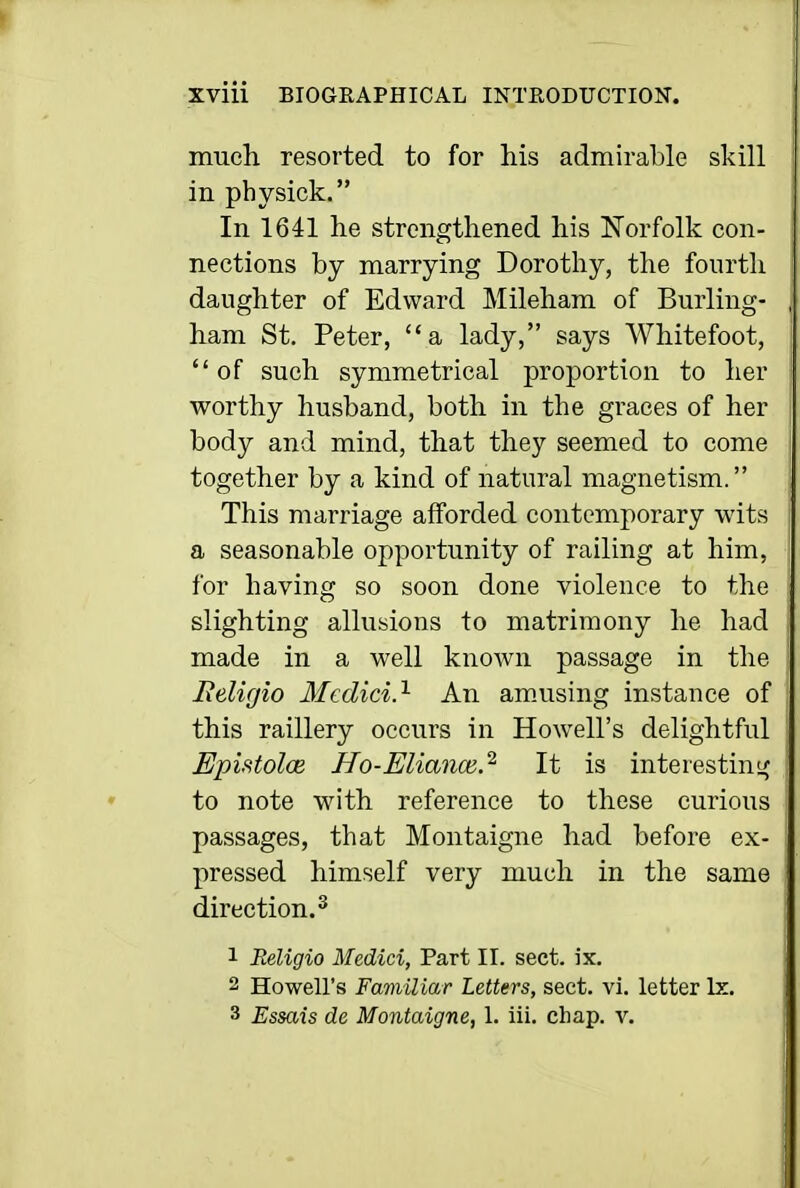 much resorted to for his admirable skill in physick. In 1641 he strengthened his Norfolk con- nections by marrying Dorothy, the fourth daughter of Edward Mileham of Burling- ham St. Peter, a lady, says Whitefoot,  of such symmetrical proportion to her worthy husband, both in the graces of her body and mind, that they seemed to come together by a kind of natural magnetism. This marriage afforded contemporary wits a seasonable opportunity of railing at him, for having so soon done violence to the slighting allusions to matrimony he had made in a well known passage in the lidigio Medici.'^ An am.using instance of this raillery occurs in Howell's delightful EpifftolcB Ho-Eliance.^ It is interestin;^ to note with reference to these curious passages, that Montaigne had before ex- pressed himself very much in the same direction.^ 1 Religio Medici, Part II. sect. ix. 2 Howell's Familiar Letters, sect. vi. letter Ix. 3 Essais de Montaigne, 1. iii. chap. v.