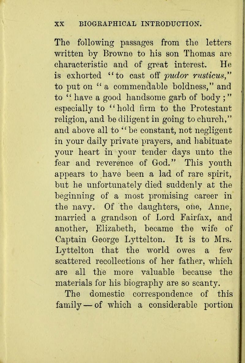 The following passages from the letters written by Browne to his son Thomas are characteristic and of great interest. He is exhorted to cast ofS pudor rusticus, to put on a commendable boldness, and to '' have a good handsome garb of body ; especially to hold firm to the Protestant religion, and be diligent in going to church, and above all to *' be constant, not negligent in your daily private prayers, and habituate your heart in your tender days unto the fear and reverence of God. This youth appears to have been a lad of rare spirit, but he unfortimately died suddenly at the beginning of a most promising career in the navy. Of the daughters, one, Anne, married a grandson of Lord Fairfax, and another, Elizabeth, became the wife of Captain George Lyttelton. It is to Mrs. Lyttelton that the world owes a few scattered recollections of her father, which are all the more valuable because the materials for his biography are so scanty. The domestic correspondence of this family — of which a considerable portion