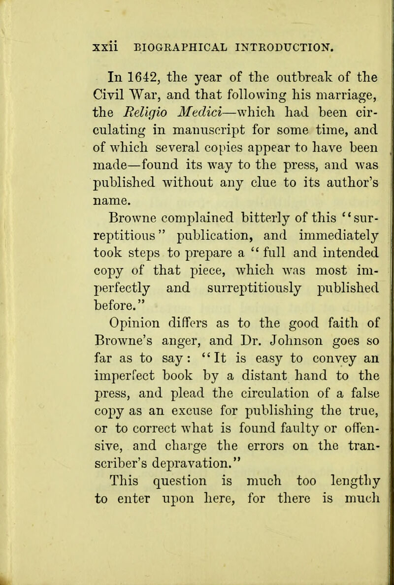 In 1642, tlie year of the outbreak of the Civil War, and that following his marriage, the ReUcjio Medici—which had been cir- culating in manuscript for some time, and of which several copies appear to have been made—found its way to the press, and was published without any clue to its author's name. Browne complained bitterly of this sur- reptitious  publication, and immediately took steps to prepare a  full and intended copy of that piece, which was most im- perfectly and surreptitiously published before. Opinion differs as to the good faith of Browne's anger, and Dr. Johnson goes so far as to say:  It is easy to convey an imperfect book by a distant hand to the press, and plead the circulation of a false copy as an excuse for publishing the true, or to correct what is found faulty or offen- sive, and charge the errors on the tran- scriber's depravation. This question is much too lengthy to enter upon here, for there is mucli