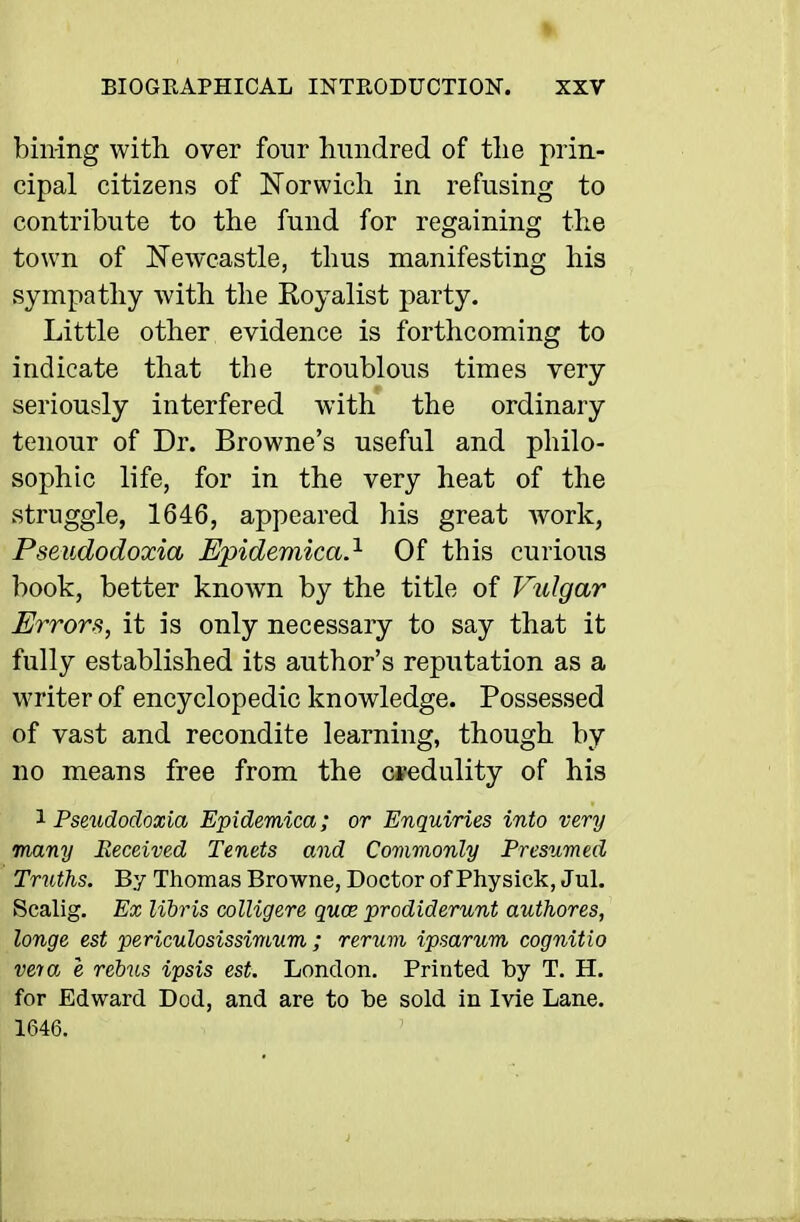 » BIOGRAPHICAL INTRODUCTION. XXV billing with over four hundred of the prin- cipal citizens of Norwich in refusing to contribute to the fund for regaining the town of Newcastle, thus manifesting his sympathy with the Royalist party. Little other evidence is forthcoming to indicate that the troublous times very seriously interfered with the ordinary tenour of Dr. Browne's useful and philo- sophic life, for in the very heat of the struggle, 1646, appeared his great Avork, Pseudodoxia Epidemical- Of this curious book, better known by the title of Vidgar Errors, it is only necessary to say that it fully established its author's reputation as a writer of encyclopedic knowledge. Possessed of vast and recondite learning, though by no means free from the cfedulity of his '^Pseudodoxia Epidemica; or Enquiries into very many Eeceived Tenets and Commonly Presumed Truths. By Thomas Browne, Doctor of Physick, Jul. Scalig, Ex libris colligere quce prodiderunt authores, longe est periculosissimum ; rerum ipsarum cognitio vera e rebus ipsis est. London. Printed by T. H. for Edward Dod, and are to be sold in Ivie Lane. 1646.
