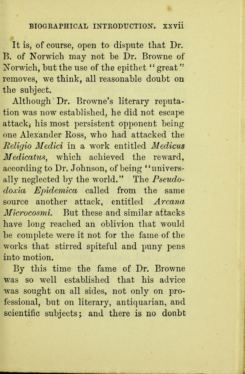 It is, of course, open to dispute that Dr. B. of Norwich may not be Dr. Browne of Norwich, but the use of the epithet great removes, we think, all reasonable doubt on the subject. Although Dr. Browne's literary reputa- tion was now established, he did not escape attack, his most persistent opponent being one Alexander Ross, who had attacked the Religio Medici in a work entitled Medicus Medicatus, which achieved the reward, according to Dr. Johnson, of being univers- ally neglected by the world. The Pseudo- doxia Epidemica called from the same source another attack, entitled Arcana Microcosmi. But these and similar attacks have loi]g reached an oblivion that would be complete were it not for the fame of the works that stirred spiteful and puny pens into motion. By this time the fame of Dr. Browne was so well established that his advice was sought on all sides, not only on pro- fessional, but on literary, antiquarian, and scientific subjects; and there is no doubt