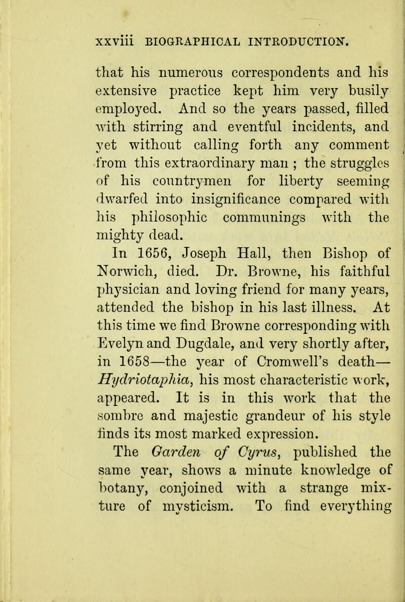 that his numerous correspondents and his extensive practice kept him very busily employed. And so the years passed, filled with stirring and eventful incidents, and yet without calling forth any comment from this extraordinary man ; the struggles of his countrymen for liberty seeming dwarfed into insignificance compared with his philosophic communings with the mighty dead. In 1656, Joseph Hall, then Bishop of Norwich, died. Dr. Browne, his faithful phj'sician and loving friend for many years, attended the bishop in his last illness. At this time wo find Browne corresponding with Evelyn and Dugdale, and very shortly after, in 1658—the year of Cromwell's death— Hydriotaphia, his most characteristic work, appeared. It is in this work that the sombre and majestic grandeur of his style finds its most marked expression. The Garden of Cyrus, published the same year, shows a minute knowledge of ])otany, conjoined with a strange mix- ture of mysticism. To find everything
