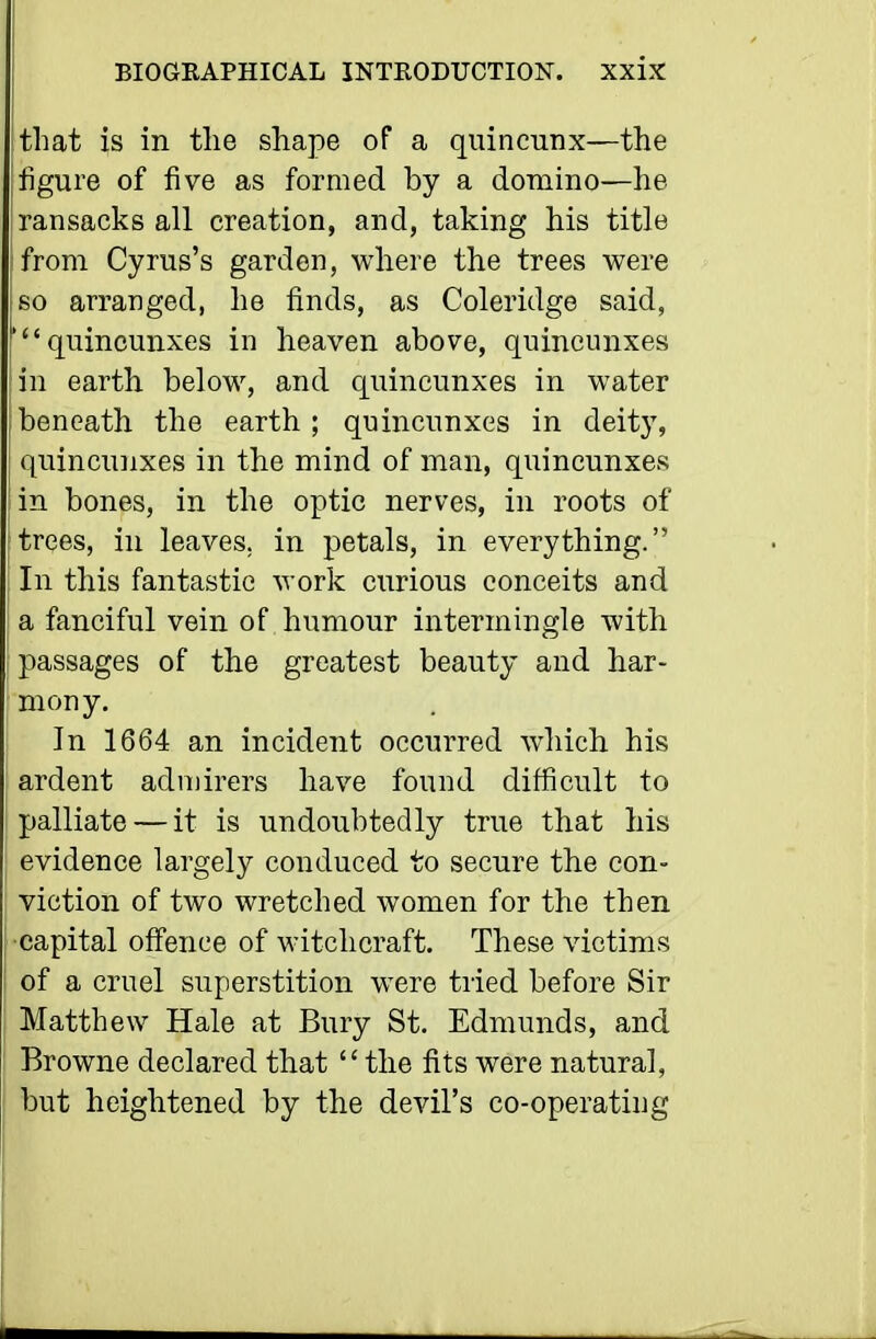 that is in the shape of a quincunx—the figure of five as formed by a domino—he ransacks all creation, and, taking his title from Cyrus's garden, where the trees were 60 arranged, he finds, as Coleridge said, 'quincunxes in heaven above, quincunxes in earth below, and quincunxes in water beneath the earth; quincunxes in deity, quincunxes in the mind of man, quincunxes in bones, in the optic nerves, in roots of trees, in leaves, in petals, in everything. In this fantastic -work curious conceits and a fanciful vein of humour intermingle with passages of the greatest beauty and har- mony. In 1664 an incident occurred which his ardent admirers have found difficult to palliate — it is undoubtedly true that his evidence largely conduced to secure the con- viction of two wretched women for the then capital offence of witchcraft. These victims of a cruel superstition were tried before Sir Matthew Hale at Bury St. Edmunds, and Browne declared that the fits were natural, but heightened by the devil's co-operating