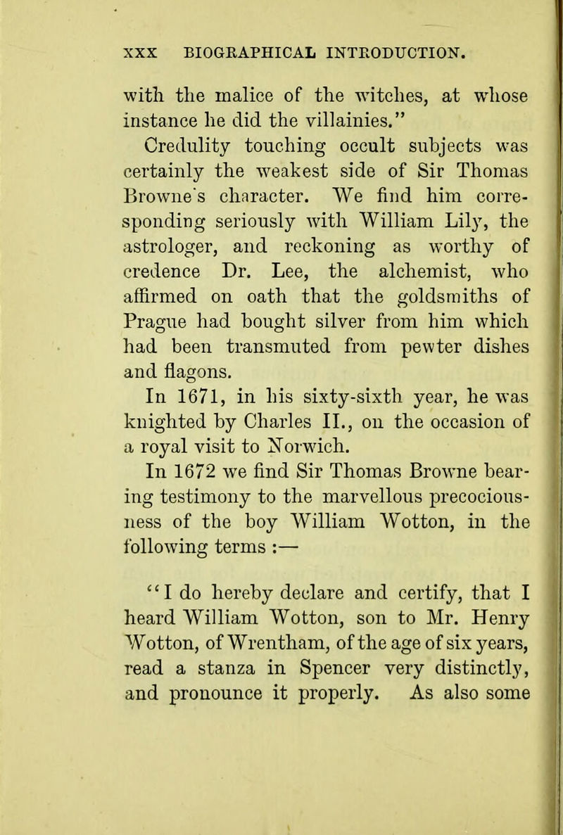 with tlie malice of the witches, at whose instance he did the villainies. Credulity touching occult subjects was certainly the weakest side of Sir Thomas Browne's character. We iind him corre- sponding seriously with William Lily, the astrologer, and reckoning as worthy of credence Dr. Lee, the alchemist, who affirmed on oath that the goldsmiths of Prague had bought silver from him which had been transmuted from pewter dishes and flagons. In 1671, in his sixty-sixth year, he was knighted by Charles IL, on the occasion of a royal visit to Norwich. In 1672 we find Sir Thomas Browne bear- ing testimony to the marvellous precocious- ness of the boy William Wotton, in the following terms :—  I do hereby declare and certify, that I heard William Wotton, son to Mr. Henry Wotton, ofWrentham, of the age of six years, read a stanza in Spencer very distinctly, and pronounce it properly. As also some