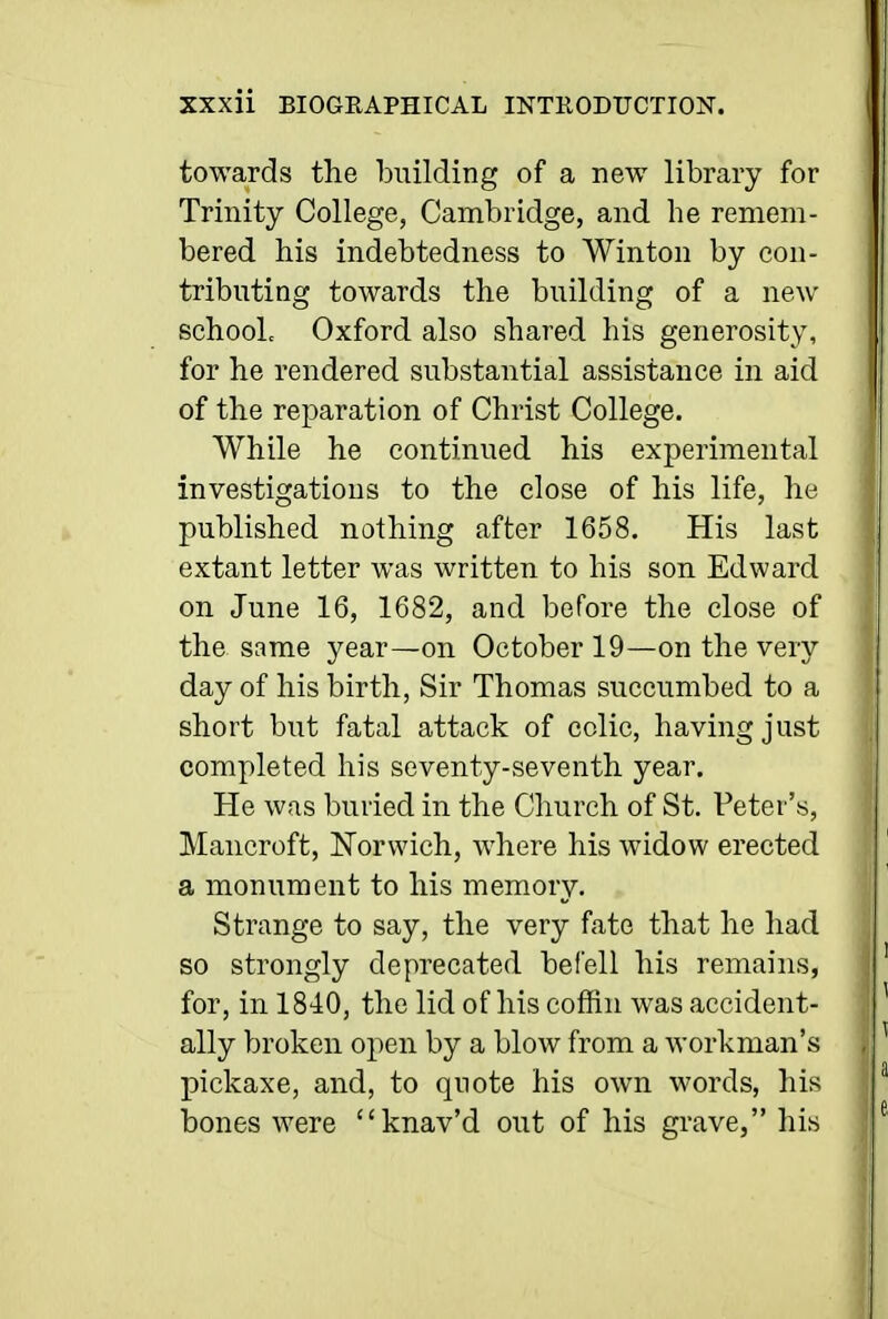 towards the building of a new library for Trinity College, Cambridge, and he remem- bered his indebtedness to Winton by con- tributing towards the building of a new schooL Oxford also shared his generosity, for he rendered substantial assistance in aid of the reparation of Christ College. While he continued his experimental investigations to the close of his life, he published nothing after 1658. His last extant letter was written to his son Edward on June 16, 1682, and before the close of the same year—on October 19—on the very day of his birth, Sir Thomas succumbed to a short but fatal attack of colic, having just completed his seventy-seventh year. He was buried in the Church of St. Peter's, Mancroft, Norwich, where his widow erected a monument to his memory. Strange to say, the very fate that he had so strongly deprecated befell his remains, for, in 1840, the lid of his coffin was accident- ally broken open by a blow from a workman's pickaxe, and, to quote his own words, his bones were knav'd out of his grave, his