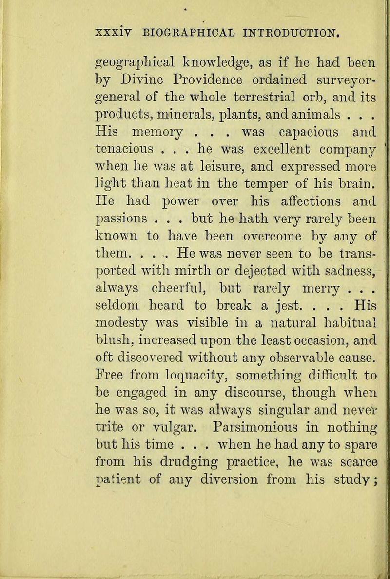 ,£?eographical knowledge, as if lie had been by Divine Providence ordained surveyor- general of the whole terrestrial orb, and its products, minerals, plants, and animals . . . His memory , . . was capacious and tenacious ... he was excellent company when he was at leisure, and expressed more light than heat in the temper of his brain. He had power over his affections and passions . . . but he hath very rarely been known to have been overcome by any of them. . . . He was never seen to be trans- ported witli mirth or dejected with sadness, always cheerful, but rarely merry . . . seldom heard to break a jest. . . . His modesty was visible in a natural habitual blush, increased upon the least occasion, and oft discovered without any observable cause. Free from loquacity, something ditHcult to be engaged in any discourse, though when he was so, it was always singular and never trite or vulgar. Parsimonious in nothing but his time . . . when he had any to spare from his drudging practice, he was scarce patient of any diversion from his study;