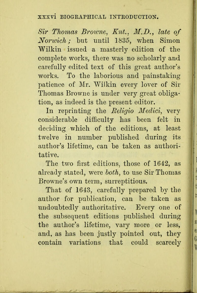 Sir Thomas Broivne, Knt., M.D., late of Norwich; but until 1835, when Simon Wilkin issued a masterly edition of the complete works, there was no scholarly and carefully edited text of this great author's works. To the laborious and painstaking patience of Mr. Wilkin every lover of Sir Thomas Browne is under very great obliga- tion, as indeed is the present editor. In reprinting the Religio Medici, very considerable difficulty has been felt in deciding which of the editions, at least twelve in number published during its author's lifetime, can be taken as authori- tative. The two first editions, those of 1642, as already slated, were both, to use Sir Thomas Browne's own term, surreptitious. That of 1643, carefully prepared by the author for publication, can be taken as undoubtedly authoritative. Every one of the subsequent editions published during the author's lifetime, vary more or less, and, as has been justly pointed out, they contain variations that could scarcely