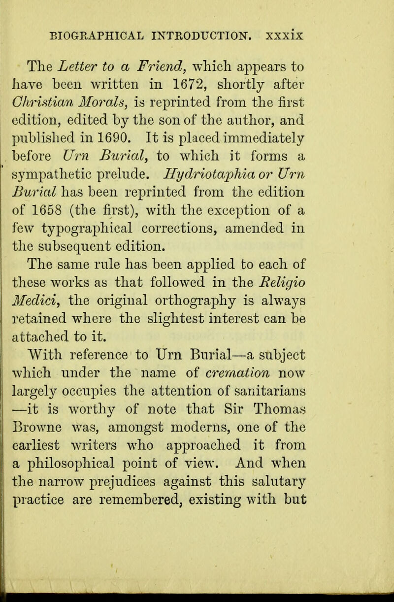 The Letter to a Friend, which appears to have been written in 1672, shortly after Christian Morals, is reprinted from the first edition, edited by the son of the author, and published in 1690. It is placed immediately before Uim Burial, to which it forms a sympathetic prelude. Hydriotaphia or Urn Burial has been reprinted from the edition of 1658 (the first), with the exception of a few typographical corrections, amended in the subsequent edition. The same rule has been applied to each of these works as that followed in the Religio Medici, the original orthography is always retained where the slightest interest can be attached to it. With reference to Urn Burial—a subject which under the name of cremation now largely occupies the attention of sanitarians —it is worthy of note that Sir Thomas Browne was, amongst moderns, one of the earliest writers who approached it from a philosophical point of view. And when the narrow prejudices against this salutary practice are remembered, existing with but