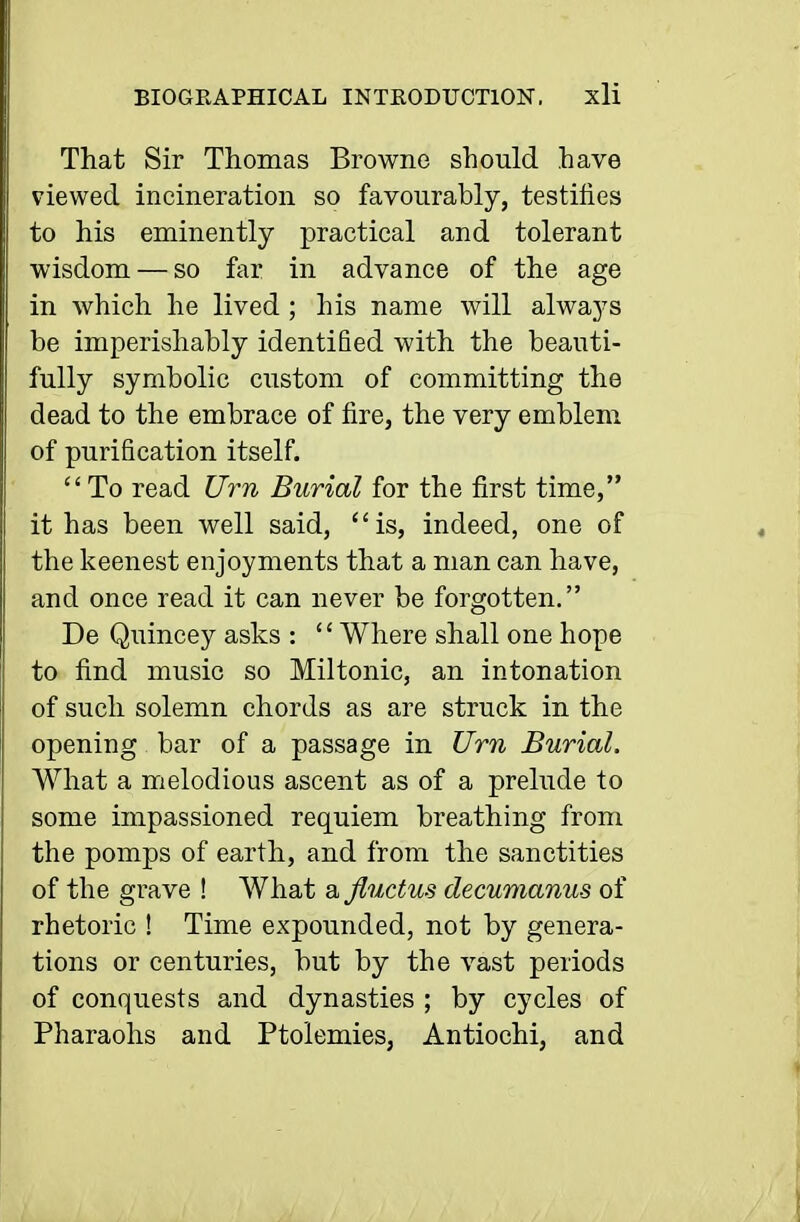 That Sir Thomas Browne should have viewed incineration so favourably, testifies to his eminently practical and tolerant wisdom — so far in advance of the age in which he lived ; his name will always be imperishably identified with the beauti- fully symbolic custom of committing the dead to the embrace of fire, the very emblem of purification itself. To read Urn Burial for the first time, it has been well said, is, indeed, one of the keenest enjoyments that a man can have, and once read it can never be forgotten. De Quincey asks : Where shall one hope to find music so Miltonic, an intonation of such solemn chords as are struck in the opening bar of a passage in Urn Burial. What a melodious ascent as of a prelude to some impassioned requiem breathing from the pomps of earth, and from the sanctities of the grave ! What a Jluctus decumanus of rhetoric ! Time expounded, not by genera- tions or centuries, but by the vast periods of conquests and dynasties ; by cycles of Pharaohs and Ptolemies, Antiochi, and
