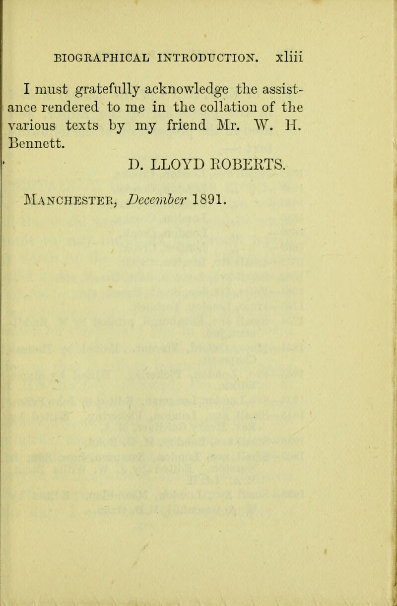 I must gratefully acknowledge the assist- ance rendered to me in the collation of tlie various texts by my friend Mr. W. H. Bennett. D. LLOYD ROBERTS. Manchester, December 1891.