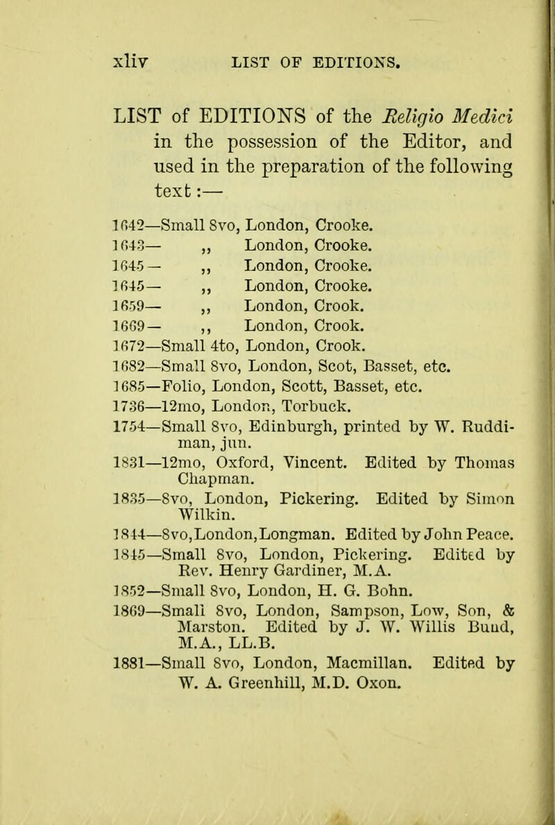 LIST of EDITIONS of the Religio Medici in the possession of the Editor, and used in the preparation of the following text:— 1()42—Small Svo, London, Crooke. 1643— „ London, Crooke. 1645— ,, London, Crooke. Ifi45— ,, London, Crooke. 1659— ,, London, Crook. 16G9— London, Crook. ] 672—Small 4to, London, Crook. 1682—Small Svo, London, Scot, Basset, etc. 1685—Folio, London, Scott, Basset, etc. 1736—12mo, London, Torbuck. 1754—Small Svo, Edinburgh, printed by W. Ruddi- man, jun. 1831—12mo, Oxford, Vincent. Edited by Thomas Chapman. 1835-Svo, London, Pickering. Edited by Simon Wilkin. 1844- Svo,London,Longman. Edited by John Peace, 1845— Small Svo, London, Pickering, Edited by Rev. Henry Gardiner, M.A. 1852-Small Svo, London, H. G. Bohn. 1869—Small Svo, London, Sampson, Low, Son, & Marston. Edited by J. W. Willis Bund, M.A., LL,B. 1881—Small Svo, London, Macmillan. Edited by W. A, Greenhill, M.D. Oxon.