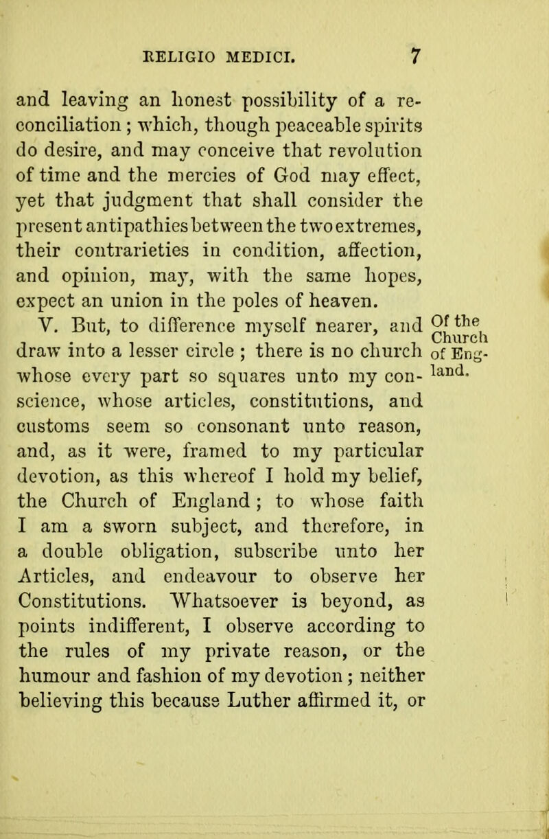 and leaving an lionest possibility of a re- conciliation ; which, tliough peaceable spirits do desire, and may conceive that revolution of time and the mercies of God may effect, yet that judgment that shall consider the present antipathies between the two extremes, their contrarieties in condition, affection, and opinion, may, with the same hopes, expect an union in the poles of heaven. V. But, to difference myself nearer, and 9J 1 ■ , 1 . 1 i • -11 Churcli draw into a lesser circle ; there is no church of Eng- whose every part so squares unto my con- science, whose articles, constitutions, and customs seem so consonant unto reason, and, as it were, framed to my particular devotion, as this whereof I hold my belief, the Church of England; to whose faith I am a sworn subject, and therefore, in a double obligation, subscribe nnto her Articles, and endeavour to observe her Constitutions. Whatsoever is beyond, as points indifferent, I observe according to the rules of my private reason, or the humour and fashion of my devotion ; neither believing this because Luther affirmed it, or