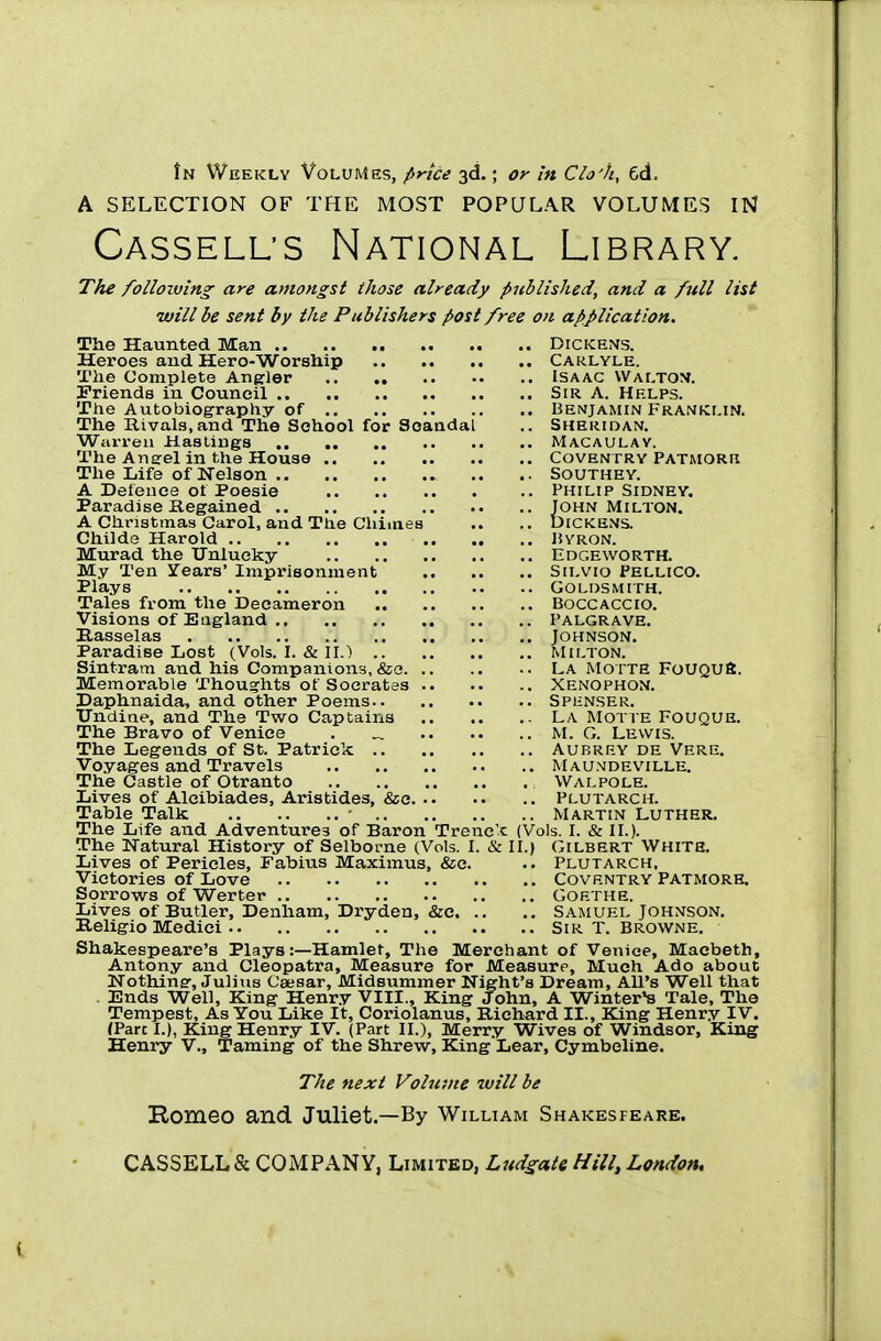 in Weekly Volumes, price 3d.; or in Clo'h, 6d. A SELECTION OF THE MOST POPULAR VOLUMES IN Casselus National Library. The following are amongst those already published, and a full list will be sent by the Publishers post free on application. The Haunted Man Dickens. Heroes and Hero-Worship Carlyle. The Complete Angler Isaac Walton. Friends in Council Sir A. Helps. The Autobiography of Benjamin Franklin. The Rivals,and The School for Scandal .. Sheridan. Warren Hastings Macaulay. The Aneel in the House Coventry PATMORn The Life of Nelson Southey. A Defence of Poesie Philip Sidney. Paradise Regained John Milton. A Christmas Carol, and The Chimes .. .. Dickens. Childe Harold Byron. Murad the Unlucky Edgeworth. My Ten Years' Imprisonment Silvio Pellico. Plays Goldsmith. Tales from the Decameron Boccaccio. Visions of England Palgrave. Rasselas Johnson. Paradise Lost (Vols. I. & II.} Milton. Sintram and his Companions, &s La Motte FoUQUB. Memorable Thoughts of Socrates Xenophon. Daphnaida, and other Poems Sphnser. Undine, and The Two Captains LA Motte Fouque. The Bravo of Venice . „ M. G. Lewis. The Legends of St. Patrick Aubrey de Vere. Voyages and Travels Maundeville. The Castle of Otranto : Walpole. Lives of Alcibiades, Aristides, &c Plutarch. Table Talk - Martin Luther. The Life and Adventures of Baron Trenc'c (Vols. I. & II.). The Natural History of Selborne (Vols. I. & II.) Gilbert White. Lives of Pericles, Fabius Maximus, &e. .. Plutarch, Victories of Love Coventry Patmore. Sorrows of Werter Goethe. Lives of Butler, Denham, Dryden, &c Samuel Johnson. Keligio Medici Sir T. Browne. Shakespeare's Plays:—Hamlet, The Merchant of Venice, Macbeth, Antony and Cleopatra, Measure for Measure, Much Ado about Nothing', Julius Caesar, Midsummer Night's Dream, All's Well that Ends Well, King Henry VIII., King John, A Winter's Tale, The Tempest, As You Like It, Coriolanus, Richard II., King Henry IV. (Pare I.), King Henry IV. (Part II.), Merry Wives of Windsor, King Henry V., Taming of the Shrew, King Lear, Cymbeline. The next Volume will be Romeo and. Juliet.—By William Shakesfeare. CASSELL& COMPANY, Limited, Ludgate Hill, London.