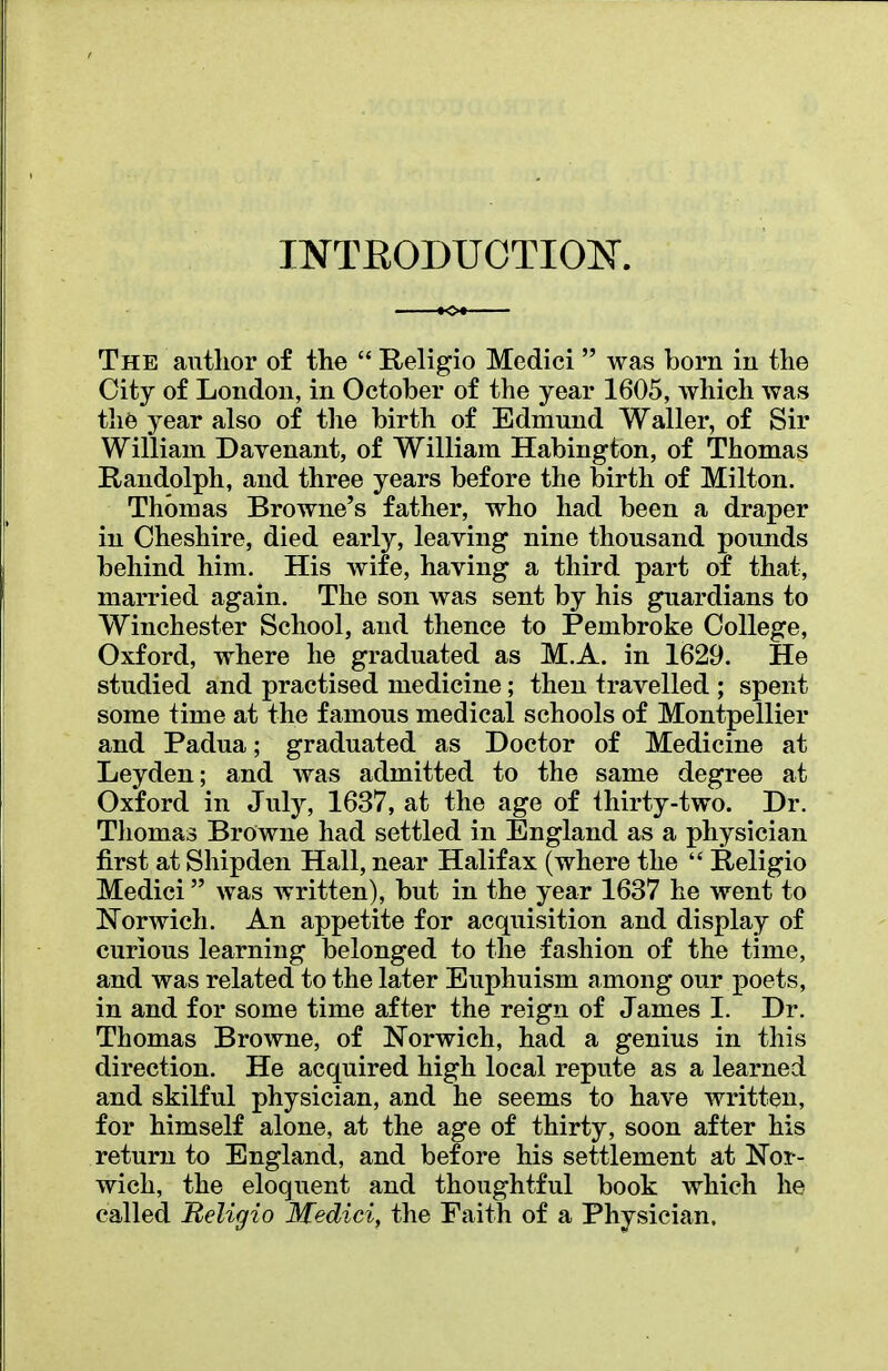 INTRODUCTION. The author of the  Religio Medici  was born in the Gity of London, in October of the year 1605, which was the year also of the birth of Edmund Waller, of Sir William Davenant, of William Habington, of Thomas Randolph, and three years before the birth of Milton. Thomas Browne's father, who had been a draper in Cheshire, died early, leaving nine thousand pounds behind him. His wife, having a third part of that, married again. The son was sent by his guardians to Winchester School, and thence to Pembroke College, Oxford, where he graduated as M.A. in 1629. He studied and practised medicine; then travelled ; spent some time at the famous medical schools of Montpellier and Padua; graduated as Doctor of Medicine at Leyden; and was admitted to the same degree at Oxford in July, 1637, at the age of thirty-two. Dr. Thomas Browne had settled in England as a physician first at Shipden Hall, near Halifax (where the  Religio Medici was written), but in the year 1637 he went to Norwich. An appetite for acquisition and display of curious learning belonged to the fashion of the time, and was related to the later Euphuism among our poets, in and for some time after the reign of James I. Dr. Thomas Browne, of Norwich, had a genius in this direction. He acquired high local repute as a learned and skilful physician, and he seems to have written, for himself alone, at the age of thirty, soon after his return to England, and before his settlement at Nor- wich, the eloquent and thoughtful book which he called Religio Medici, the Faith of a Physician.