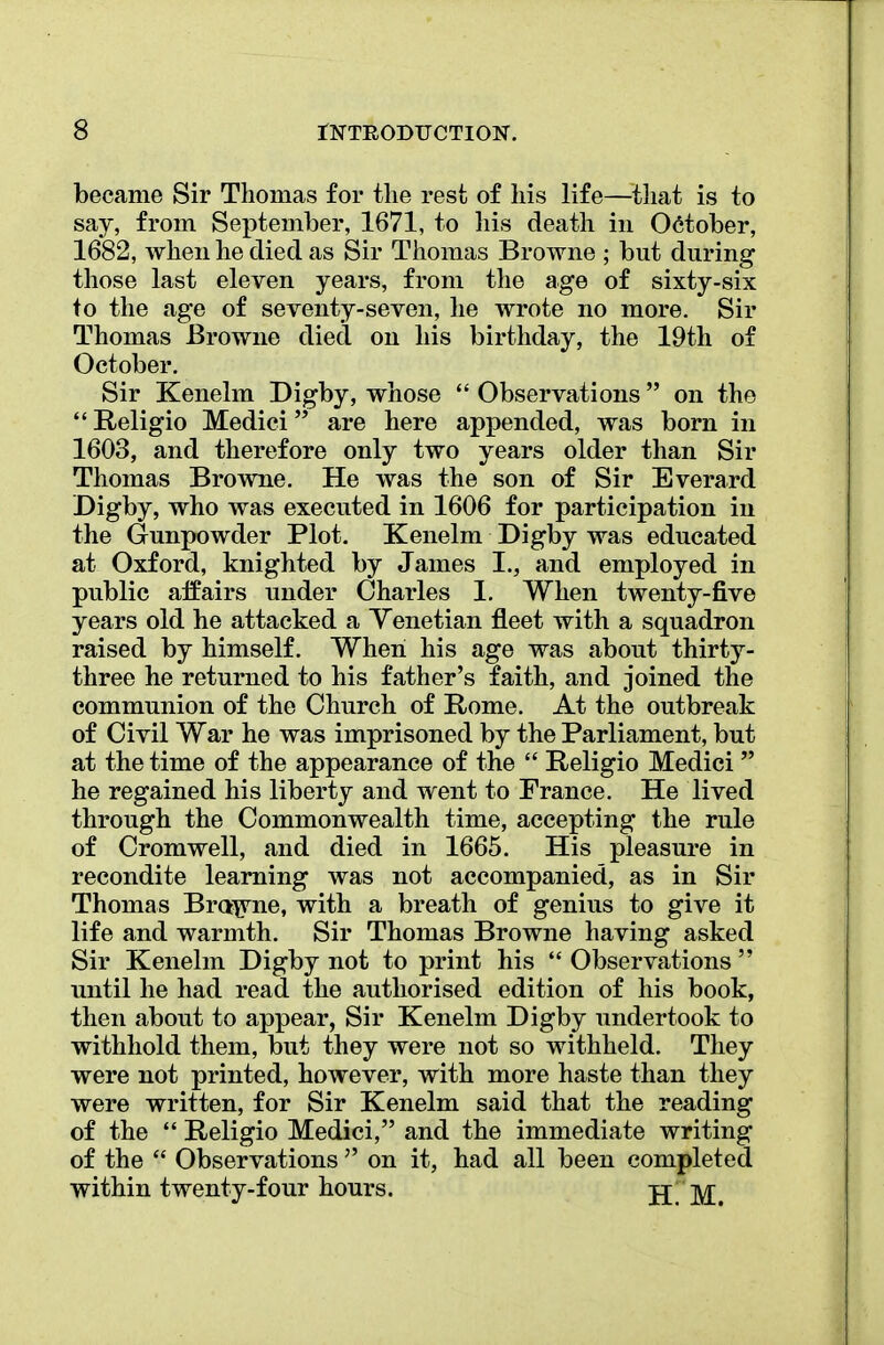 became Sir Thomas for the rest of his life—that is to say, from September, 1671, to his death in October, 1682, when he died as Sir Thomas Browne ; but during those last eleven years, from the age of sixty-six to the age of seventy-seven, he wrote no more. Sir Thomas Browne died on his birthday, the 19th of October. Sir Kenelm Digby, whose  Observations on the Religio Medici are here appended, was born in 1603, and therefore only two years older than Sir Thomas Browne. He was the son of Sir Everard Digby, who was executed in 1606 for participation in the Gunpowder Plot. Kenelm Digby was educated at Oxford, knighted by James I., and employed in public affairs under Charles 1. When twenty-five years old he attacked a Venetian fleet with a squadron raised by himself. When his age was about thirty- three he returned to his father's faith, and joined the communion of the Church of Rome. At the outbreak of Civil War he was imprisoned by the Parliament, but at the time of the appearance of the  Religio Medici  he regained his liberty and went to France. He lived through the Commonwealth time, accepting the rule of Cromwell, and died in 1665. His pleasure in recondite learning was not accompanied, as in Sir Thomas Browne, with a breath of genius to give it life and warmth. Sir Thomas Browne having asked Sir Kenelm Digby not to print his  Observations  until he had read the authorised edition of his book, then about to appear, Sir Kenelm Digby undertook to withhold them, but they were not so withheld. They were not printed, however, with more haste than they were written, for Sir Kenelm said that the reading of the  Religio Medici, and the immediate writing of the f Observations  on it, had all been completed within twenty-four hours. H!M.