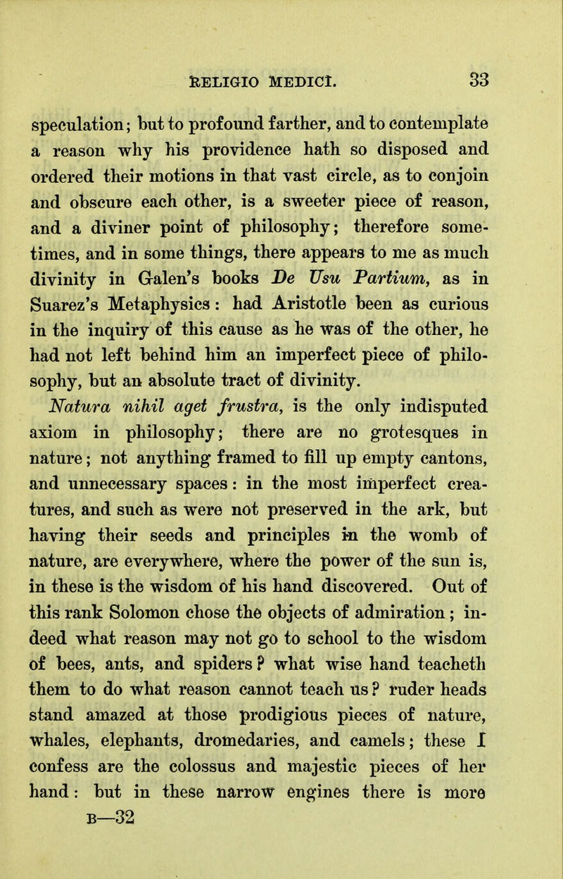 speculation; but to profound farther, and to contemplate a reason why his providence hath so disposed and ordered their motions in that vast circle, as to conjoin and obscure each other, is a sweeter piece of reason, and a diviner point of philosophy; therefore some- times, and in some things, there appears to me as much divinity in Galen's books De Usu Partium, as in Suarez's Metaphysics: had Aristotle been as curious in the inquiry of this cause as he was of the other, he had not left behind him an imperfect piece of philo- sophy, but an absolute tract of divinity. Natura nihil aget frustra, is the only indisputed axiom in philosophy; there are no grotesques in nature; not anything framed to fill up empty cantons, and unnecessary spaces: in the most imperfect crea- tures, and such as were not preserved in the ark, but having their seeds and principles in the womb of nature, are everywhere, where the power of the sun is, in these is the wisdom of his hand discovered. Out of this rank Solomon chose the objects of admiration ; in- deed what reason may not go to school to the wisdom of bees, ants, and spiders ? what wise hand teacheth them to do what reason cannot teach us ? ruder heads stand amazed at those prodigious pieces of nature, whales, elephants, dromedaries, and camels; these I confess are the colossus and majestic pieces of her hand: but in these narrow engines there is more B—32