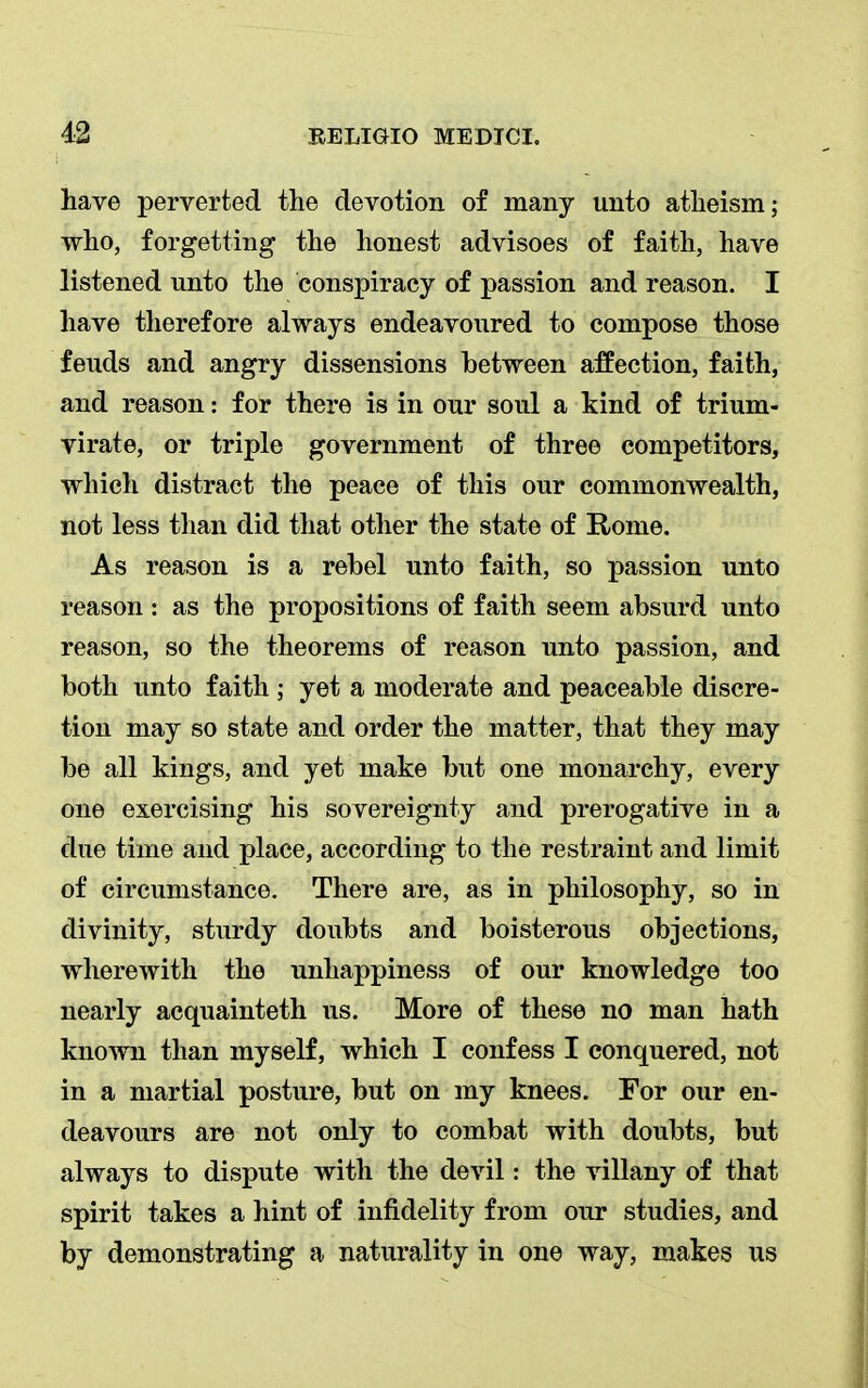 have perverted the devotion of many unto atheism; who, forgetting the honest advisoes of faith, have listened unto the conspiracy of passion and reason. I have therefore always endeavoured to compose those feuds and angry dissensions between affection, faith, and reason: for there is in our soul a kind of trium- virate, or triple government of three competitors, which distract the peace of this our commonwealth, not less than did that other the state of Rome. As reason is a rebel unto faith, so passion unto reason : as the propositions of faith seem absurd unto reason, so the theorems of reason unto passion, and both unto faith ; yet a moderate and peaceable discre- tion may so state and order the matter, that they may be all kings, and yet make but one monarchy, every one exercising his sovereignty and prerogative in a due time and place, according to the restraint and limit of circumstance. There are, as in philosophy, so in divinity, sturdy doubts and boisterous objections, wherewith the unhappiness of our knowledge too nearly acquainteth us. More of these no man hath known than myself, which I confess I conquered, not in a martial posture, but on my knees. For our en- deavours are not only to combat with doubts, but always to dispute with the devil: the villany of that spirit takes a hint of infidelity from our studies, and by demonstrating a naturality in one way, makes us