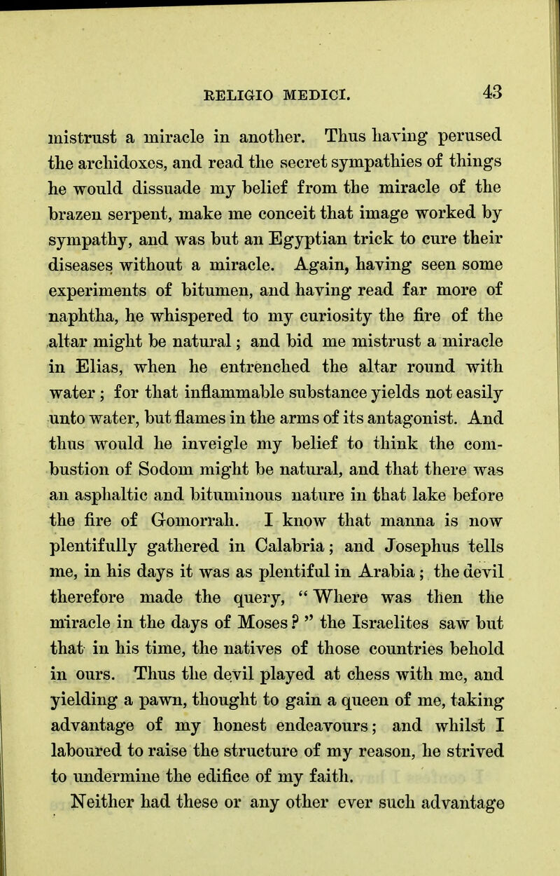 mistrust a miracle in another. Thus having perused the archidoxes, and read the secret sympathies of things he would dissuade my belief from the miracle of the brazen serpent, make me conceit that image worked by sympathy, and was but an Egyptian trick to cure their diseases without a miracle. Again, having seen some experiments of bitumen, and having read far more of naphtha, he whispered to my curiosity the fire of the altar might be natural; and bid me mistrust a miracle in Elias, when he entrenched the altar round with water ; for that inflammable substance yields not easily unto water, but flames in the arms of its antagonist. And thus would he inveigle my belief to think the com- bustion of Sodom might be natural, and that there was an asphaltic and bituminous nature in that lake before the fire of Gomorrah. I know that manna is now plentifully gathered in Calabria; and Josephus tells me, in his days it was as plentiful in Arabia ; the devil therefore made the query,  Where was then the miracle in the days of Moses ?  the Israelites saw but that in his time, the natives of those countries behold in ours. Thus the devil played at chess with me, and yielding a pawn, thought to gain a queen of me, taking advantage of my honest endeavours; and whilst I laboured to raise the structure of my reason, he strived to undermine the edifice of my faith. Neither had these or any other ever such advantage