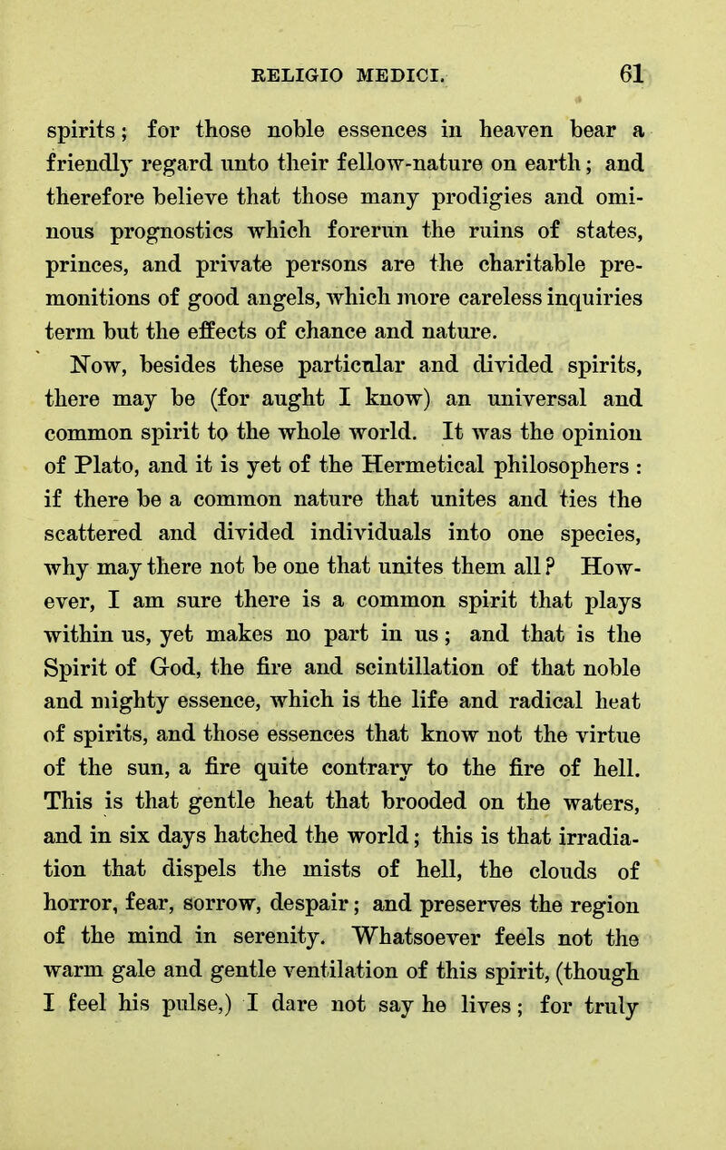 spirits; for those noble essences in heaven bear a friendly regard unto their f elloAV-nature on earth; and therefore believe that those many prodigies and omi- nous prognostics which forerun the ruins of states, princes, and private persons are the charitable pre- monitions of good angels, which more careless inquiries term but the effects of chance and nature. Now, besides these particular and divided spirits, there may be (for aught I know) an universal and common spirit to the whole world. It was the opinion of Plato, and it is yet of the Hermetical philosophers : if there be a common nature that unites and ties the scattered and divided individuals into one species, why may there not be one that unites them all ? How- ever, I am sure there is a common spirit that plays within us, yet makes no part in us; and that is the Spirit of God, the fire and scintillation of that noble and mighty essence, which is the life and radical heat of spirits, and those essences that know not the virtue of the sun, a fire quite contrary to the fire of hell. This is that gentle heat that brooded on the waters, and in six days hatched the world; this is that irradia- tion that dispels the mists of hell, the clouds of horror, fear, sorrow, despair; and preserves the region of the mind in serenity. Whatsoever feels not the warm gale and gentle ventilation of this spirit, (though I feel his pulse,) I dare not say he lives; for truly