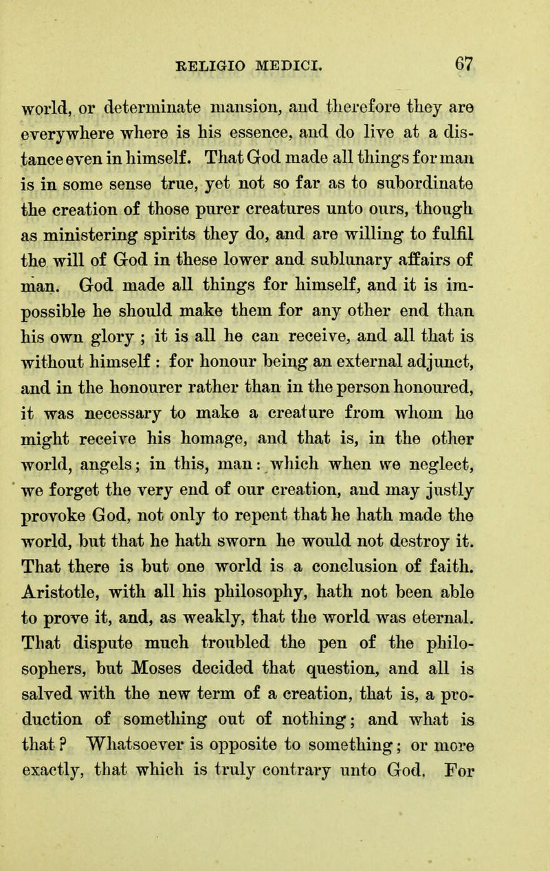 world, or determinate mansion, and therefore they are everywhere where is his essence, and do live at a dis- tance even in himself. That God made all things for man is in some sense true, yet not so far as to subordinate the creation of those purer creatures unto ours, though as ministering spirits they do, and are willing to fulfil the will of God in these lower and sublunary affairs of man. God made all things for himself, and it is im- possible he should make them for any other end than his own glory ; it is all he can receive, and all that is without himself : for honour being an external adjunct, and in the honourer rather than in the person honoured, it was necessary to make a creature from whom he might receive his homage, and that is, in the other world, angels; in this, man: which when we neglect, we forget the very end of our creation, and may justly provoke God, not only to repent that he hath made the world, but that he hath sworn he would not destroy it. That there is but one world is a conclusion of faith. Aristotle, with all his philosophy, hath not been able to prove it, and, as weakly, that the world was eternal. That dispute much troubled the pen of the philo- sophers, but Moses decided that question, and all is salved with the new term of a creation, that is, a pro- duction of something out of nothing; and what is that ? Whatsoever is opposite to something; or more exactly, that which is truly contrary unto God. For