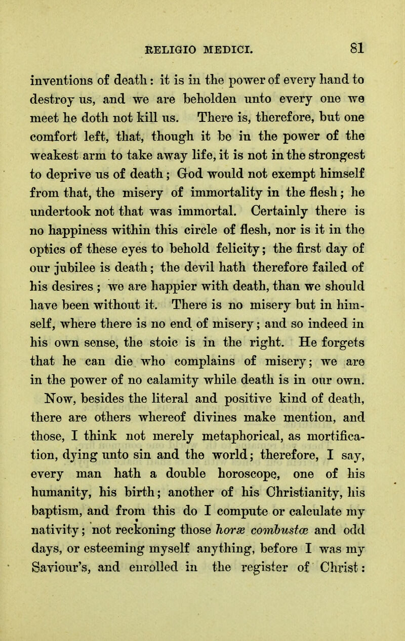 inventions of death: it is in the power of every hand to destroy us, and we are beholden unto every one we meet he doth not kill us. There is, therefore, but one comfort left, that, though it bo in the power of the weakest arm to take away life, it is not in the strongest to deprive us of death; God would not exempt himself from that, the misery of immortality in the flesh; he undertook not that was immortal. Certainly there is no happiness within this circle of flesh, nor is it in the optics of these eyes to behold felicity; the first day of our jubilee is death; the devil hath therefore failed of his desires ; we are happier with death, than we should have been without it. There is no misery but in him- self, where there is no end of misery; and so indeed in his own sense, the stoic is in the right. He forgets that he can die who complains of misery; we are in the power of no calamity while death is in our own. Now, besides the literal and positive kind of death, there are others whereof divines make mention, and those, I think not merely metaphorical, as mortifica- tion, dying unto sin and the world; therefore, I say, every man hath a double horoscope, one of his humanity, his birth; another of his Christianity, his baptism, and from this do I compute or calculate my nativity; not reckoning those horse comhustca and odd days, or esteeming myself anything, before I was my Saviour's, and enrolled in the register of Christ: