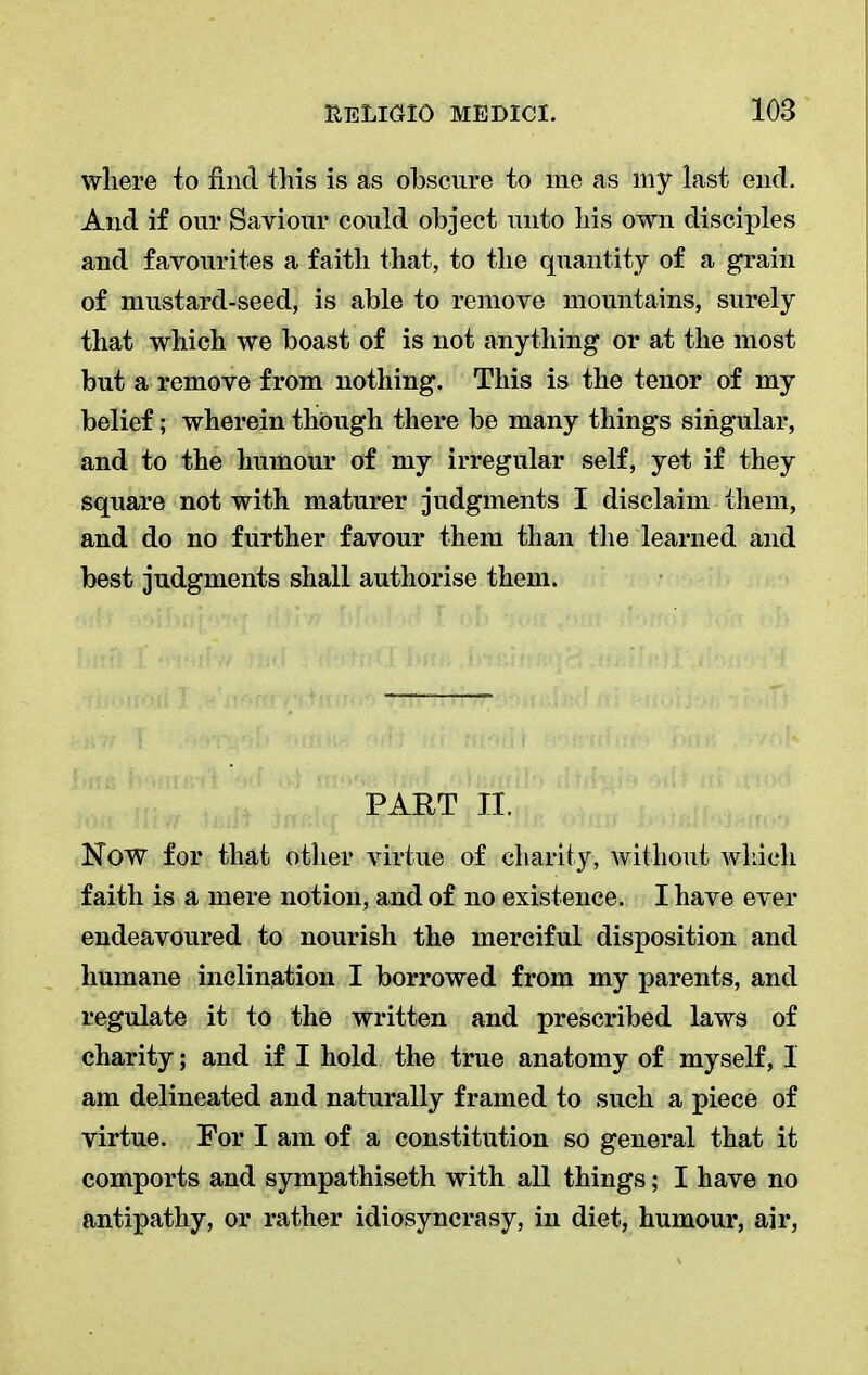 where to find this is as obscure to me as my last end. And if our Saviour could object unto his own disomies and favourites a faith that, to the quantity of a grain of mustard-seed, is able to remove mountains, surely that which we boast of is not anything or at the most but a remove from nothing. This is the tenor of my belief; wherein though there be many things singular, and to the humour of my irregular self, yet if they square not with maturer judgments I disclaim them, and do no further favour them than the learned and best judgments shall authorise them. PART II. Now for that other virtue of charity, without which faith is a mere notion, and of no existence. I have ever endeavoured to nourish the merciful disposition and humane inclination I borrowed from my parents, and regulate it to the written and prescribed laws of charity; and if I hold the true anatomy of myself, 1 am delineated and naturally framed to such a piece of virtue. For I am of a constitution so general that it comports and sympathiseth with all things; I have no antipathy, or rather idiosyncrasy, in diet, humour, air,