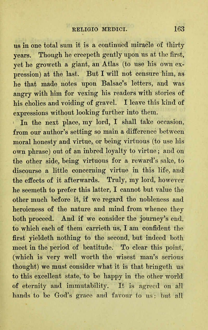 us in one total sum it is a continued miracle of thirty years. Though he creepeth gently upon us at the first, yet he groweth a giant, an Atlas (to use his own ex- pression) at the last. But I will not censure him, as he that made notes upon Balsac's letters, and was angry with him for vexing his readers with stories of his cholics and voiding of gravel. I leave this kind of expressions without looking further into them. '■ In the next place, my lord, I shall take occasion, from our author's setting so main a difference between moral honesty and virtue, or being virtuous (to use his own phrase) out of an inbred loyalty to virtue; and on the other side, being virtuous for a reward's sake, to discourse a little concerning virtue in this life, and the effects of it afterwards. Truly, my lord, however he seemeth to prefer this latter, I cannot but value the other much before it, if we regard the nobleness and heroicness of the nature and mind from whence they both proceed. And if we consider the journey's end, to which each of them carrieth us, I am confident the first yieldeth nothing to the second, but indeed both meet in the period of beatitude. To clear this point, (which is very well worth the wisest man's serious thought) we must consider what it is that bringeth us to this excellent state, 'to be happy in the other world of eternity and immutability. It is agreed on all hands to be God's grace and favour lo us I but all